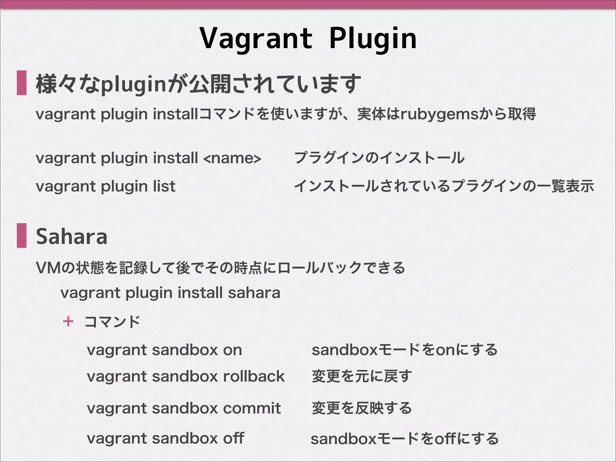 Vagrant Plugin
Sahara
VMの状態を記録して後でその時点にロールバックできる
vagrant plugin installコマンドを使いますが、実体はrubygemsから取得
様々なpluginが公開されています
vagrant plugin install <name> プラグインのインストール
vagrant plugin list インストールされているプラグインの一覧表示
vagrant sandbox on sandboxモードをonにする
vagrant plugin install sahara
＋ コマンド
vagrant sandbox rollback 変更を元に戻す
vagrant sandbox commit 変更を反映する
vagrant sandbox oﬀ sandboxモードをoﬀにする
 