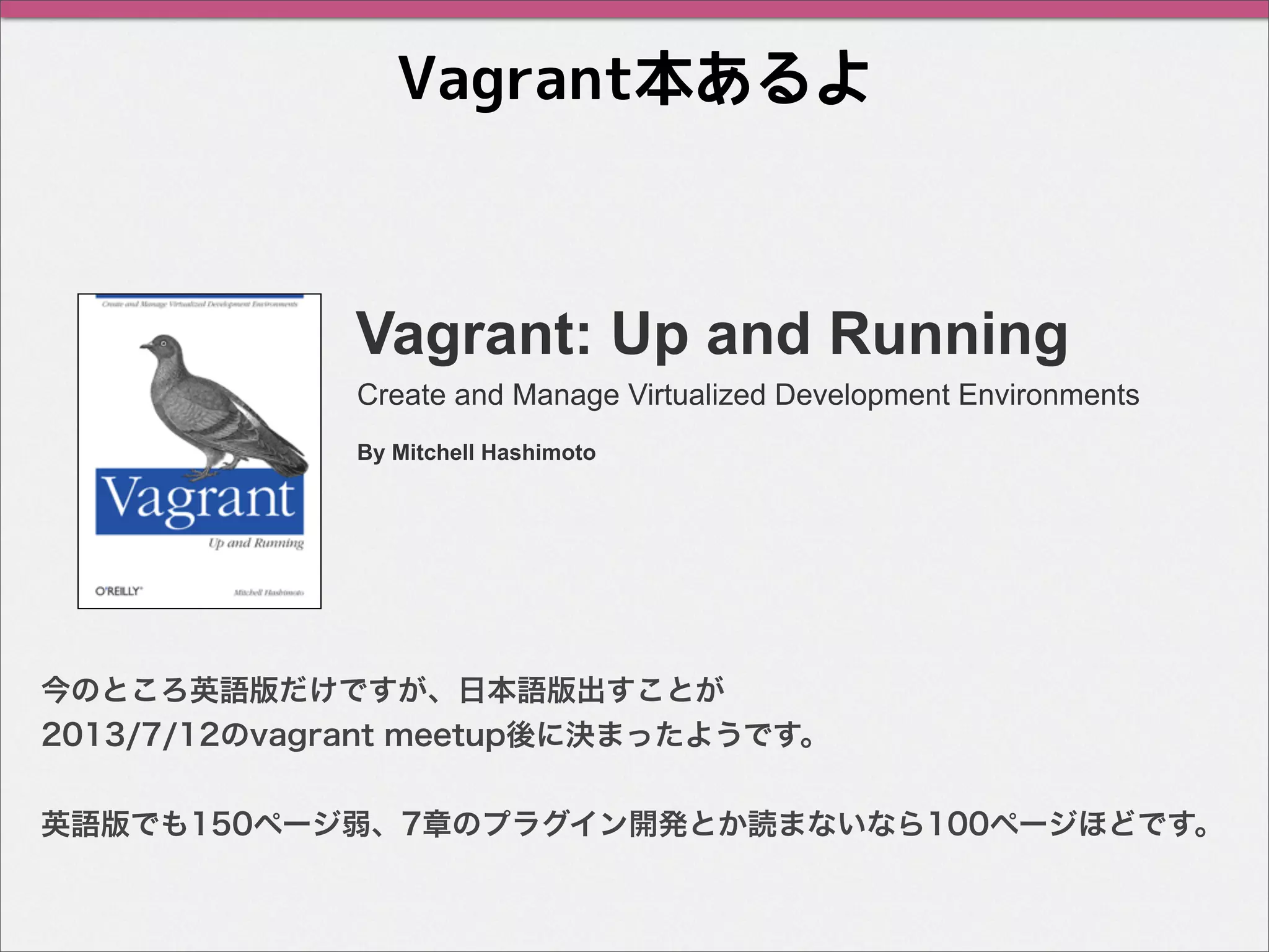 Vagrant本あるよ
Vagrant: Up and Running
今のところ英語版だけですが、日本語版出すことが
2013/7/12のvagrant meetup後に決まったようです。
英語版でも150ページ弱、7章のプラグイン開発とか読まないなら100ページほどです。
Create and Manage Virtualized Development Environments
By Mitchell Hashimoto
 