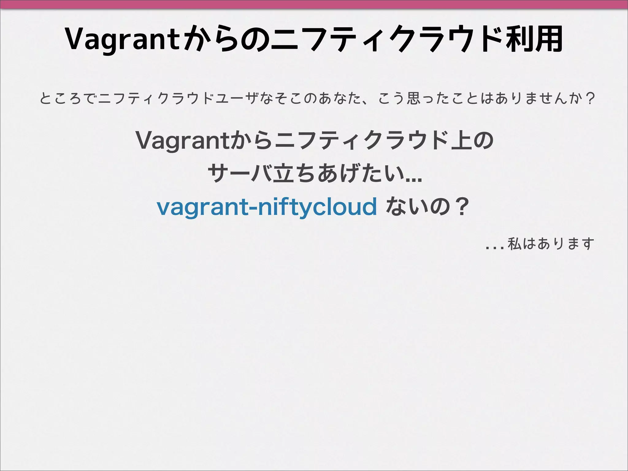 Vagrantからのニフティクラウド利用
...私はあります
ところでニフティクラウドユーザなそこのあなた、こう思ったことはありませんか？
Vagrantからニフティクラウド上の
サーバ立ちあげたい...
vagrant-niftycloud ないの？
 
