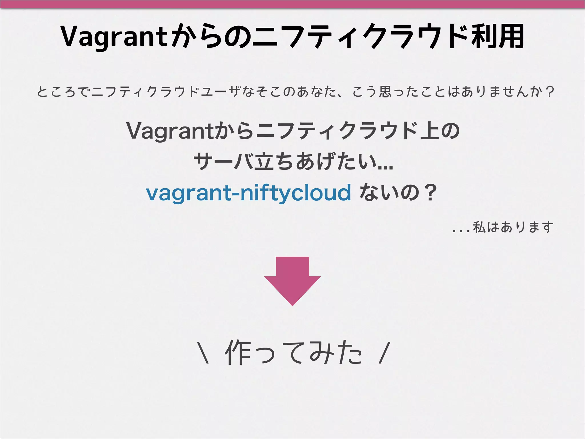 Vagrantからのニフティクラウド利用
...私はあります
 作ってみた /
ところでニフティクラウドユーザなそこのあなた、こう思ったことはありませんか？
Vagrantからニフティクラウド上の
サーバ立ちあげたい...
vagrant-niftycloud ないの？
 