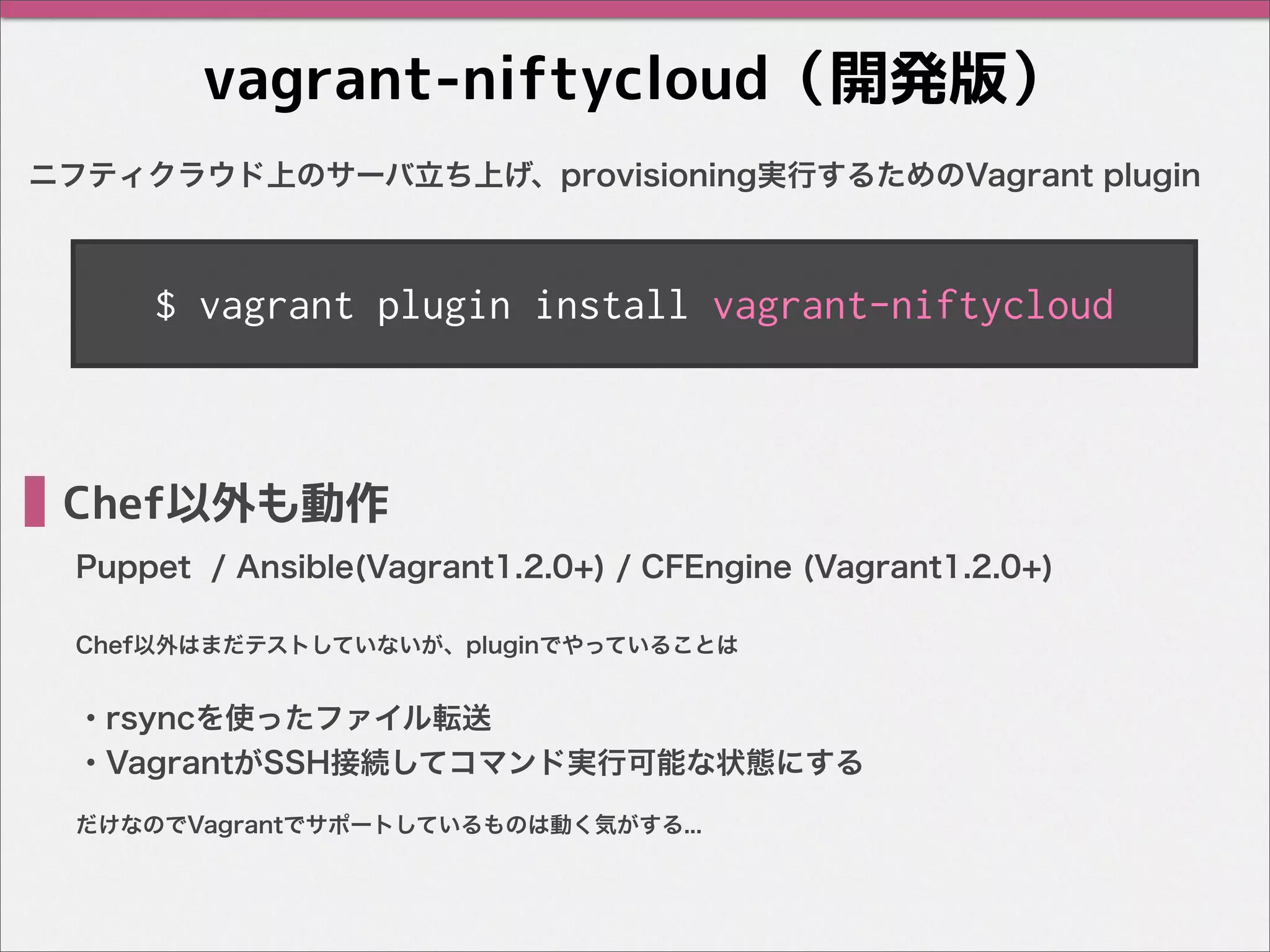 vagrant-niftycloud（開発版）
ニフティクラウド上のサーバ立ち上げ、provisioning実行するためのVagrant plugin
・rsyncを使ったファイル転送
・VagrantがSSH接続してコマンド実行可能な状態にする
Chef以外も動作
Puppet / Ansible(Vagrant1.2.0+) / CFEngine (Vagrant1.2.0+)
$ vagrant plugin install vagrant-niftycloud
Chef以外はまだテストしていないが、pluginでやっていることは
だけなのでVagrantでサポートしているものは動く気がする...
 
