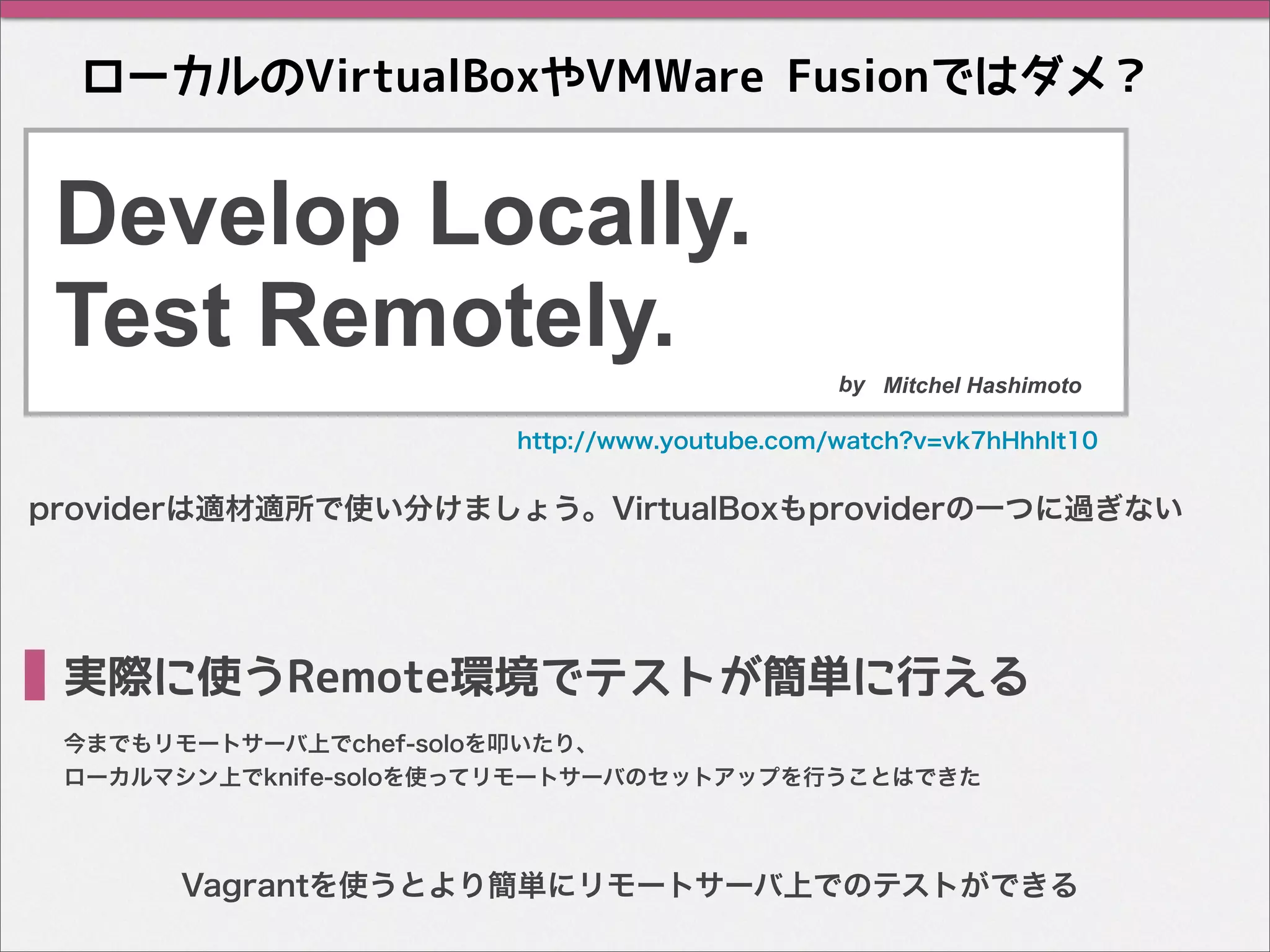 ローカルのVirtualBoxやVMWare Fusionではダメ？
Develop Locally.
Test Remotely.
今までもリモートサーバ上でchef-soloを叩いたり、
ローカルマシン上でknife-soloを使ってリモートサーバのセットアップを行うことはできた
実際に使うRemote環境でテストが簡単に行える
http://www.youtube.com/watch?v=vk7hHhhIt10
by Mitchel Hashimoto
providerは適材適所で使い分けましょう。VirtualBoxもproviderの一つに過ぎない
Vagrantを使うとより簡単にリモートサーバ上でのテストができる
 
