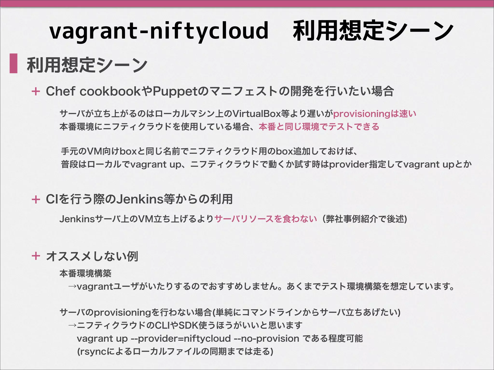 vagrant-niftycloud　利用想定シーン
利用想定シーン
サーバが立ち上がるのはローカルマシン上のVirtualBox等より遅いがprovisioningは速い
本番環境にニフティクラウドを使用している場合、本番と同じ環境でテストできる
Chef cookbookやPuppetのマニフェストの開発を行いたい場合
オススメしない例
CIを行う際のJenkins等からの利用
Jenkinsサーバ上のVM立ち上げるよりサーバリソースを食わない（弊社事例紹介で後述)
本番環境構築
 →vagrantユーザがいたりするのでおすすめしません。あくまでテスト環境構築を想定しています。
サーバのprovisioningを行わない場合(単純にコマンドラインからサーバ立ちあげたい)
 →ニフティクラウドのCLIやSDK使うほうがいいと思います
  vagrant up --provider=niftycloud --no-provision である程度可能
  (rsyncによるローカルファイルの同期までは走る)
＋
＋
＋
手元のVM向けboxと同じ名前でニフティクラウド用のbox追加しておけば、
普段はローカルでvagrant up、ニフティクラウドで動くか試す時はprovider指定してvagrant upとか
 