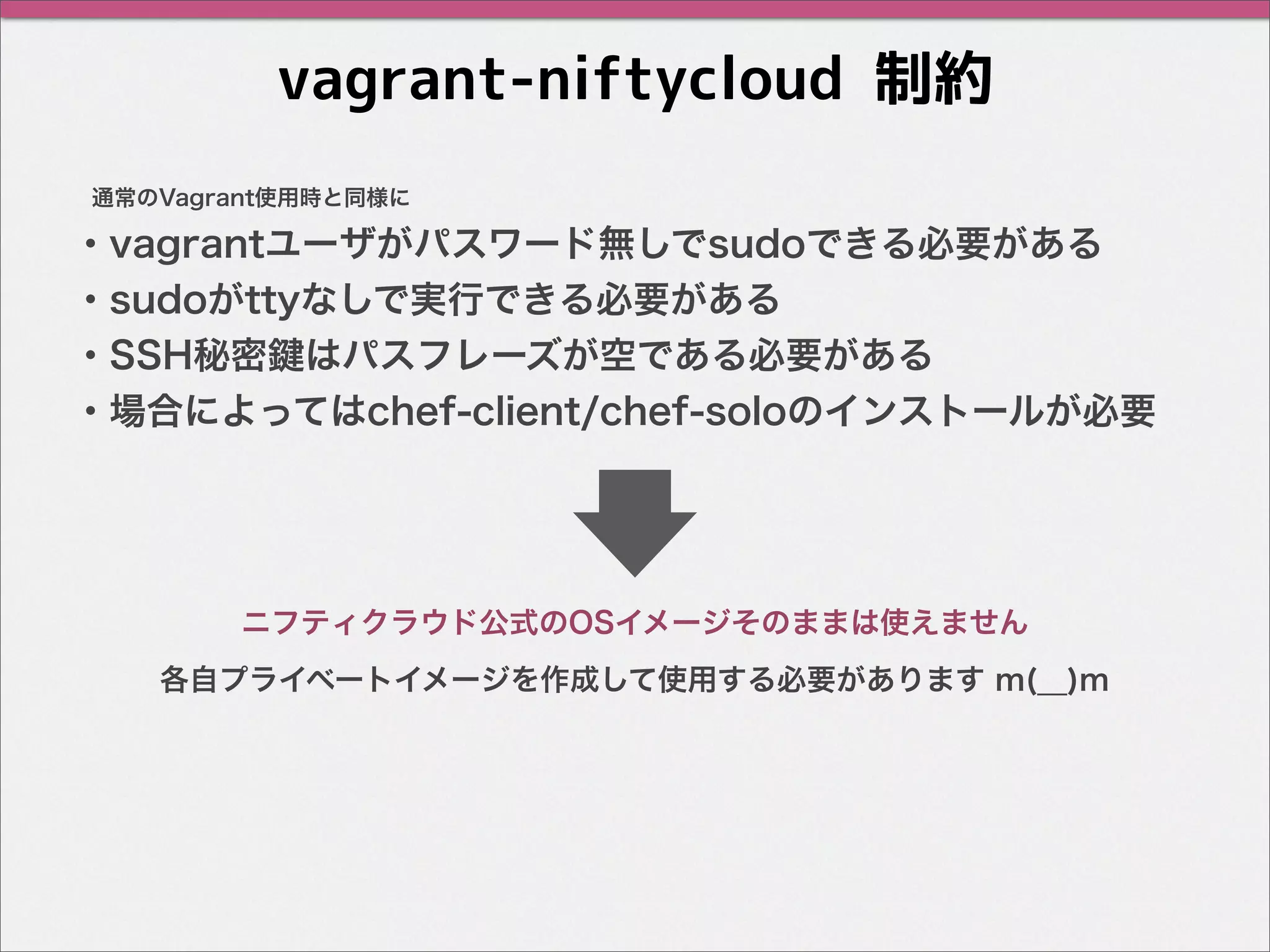 vagrant-niftycloud 制約
・vagrantユーザがパスワード無しでsudoできる必要がある
・sudoがttyなしで実行できる必要がある
・SSH秘密鍵はパスフレーズが空である必要がある
・場合によってはchef-client/chef-soloのインストールが必要
通常のVagrant使用時と同様に
各自プライベートイメージを作成して使用する必要があります m(__)m
ニフティクラウド公式のOSイメージそのままは使えません
 
