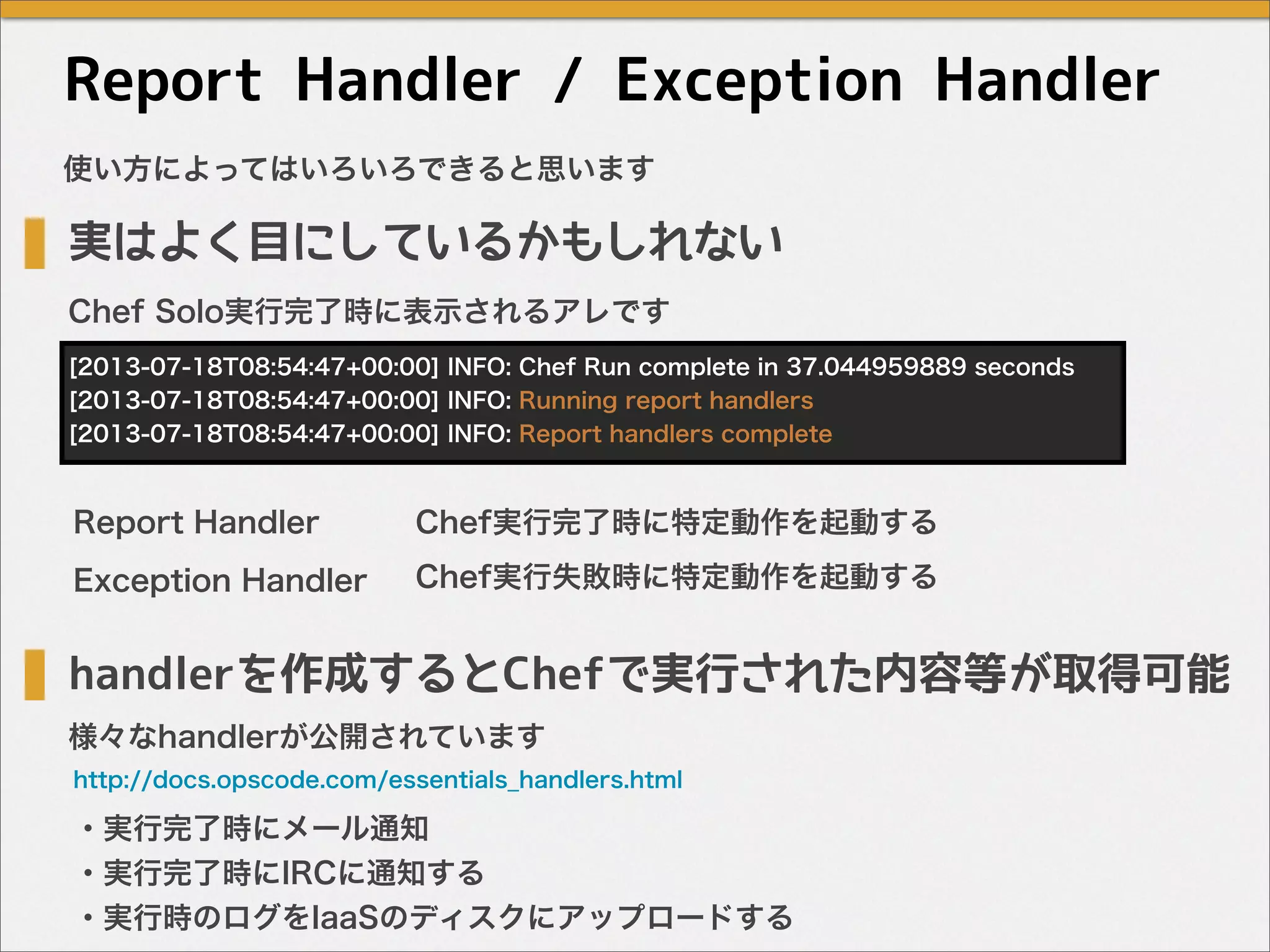 Report Handler / Exception Handler
使い方によってはいろいろできると思います
実はよく目にしているかもしれない
handlerを作成するとChefで実行された内容等が取得可能
・実行完了時にメール通知
・実行完了時にIRCに通知する
・実行時のログをIaaSのディスクにアップロードする
http://docs.opscode.com/essentials_handlers.html
[2013-07-18T08:54:47+00:00] INFO: Chef Run complete in 37.044959889 seconds
[2013-07-18T08:54:47+00:00] INFO: Running report handlers
[2013-07-18T08:54:47+00:00] INFO: Report handlers complete
Chef Solo実行完了時に表示されるアレです
様々なhandlerが公開されています
Report Handler
Exception Handler
Chef実行完了時に特定動作を起動する
Chef実行失敗時に特定動作を起動する
 