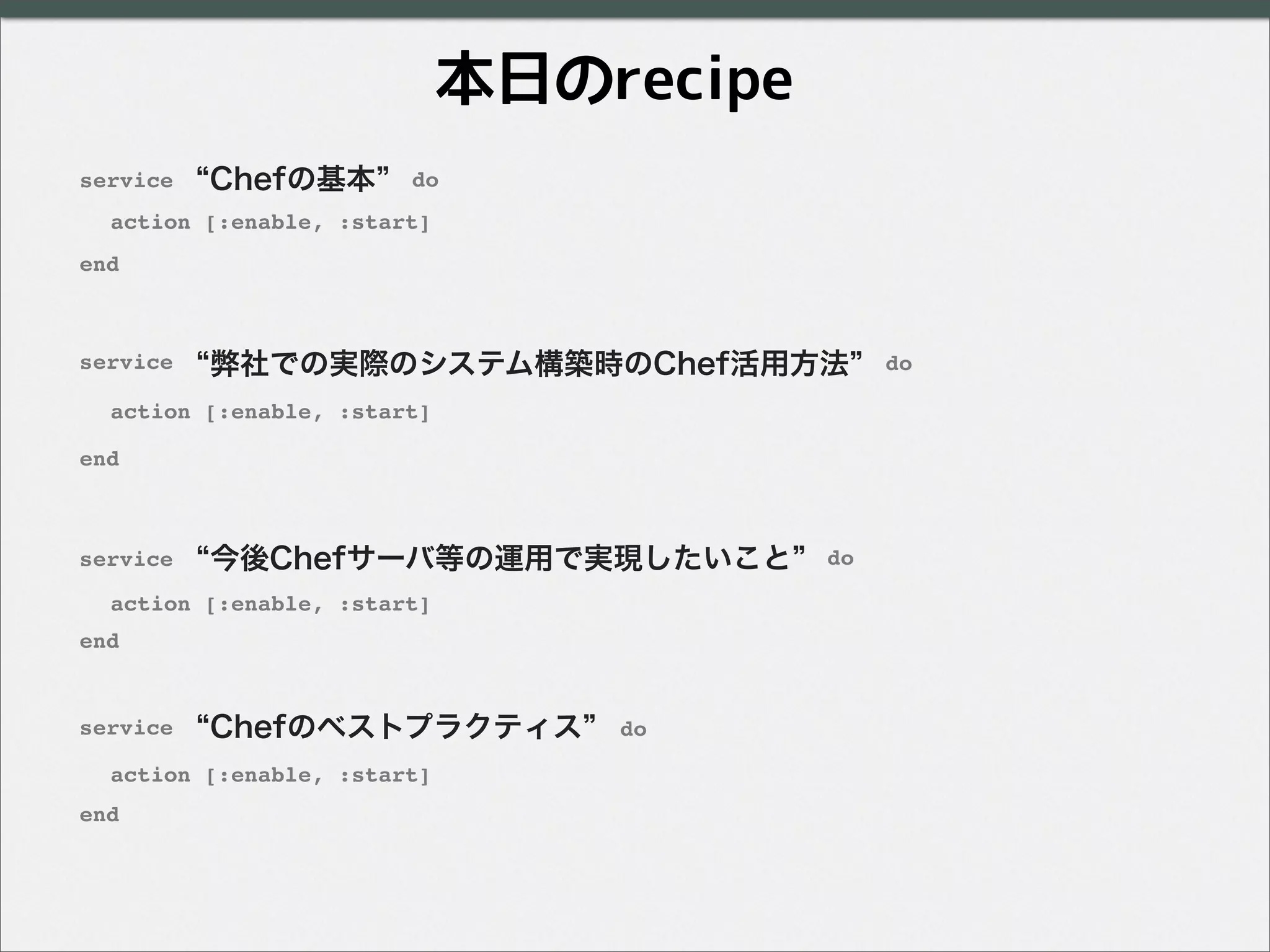 Chefの基本
弊社での実際のシステム構築時のChef活用方法
Chefのベストプラクティス
service do
end
action [:enable, :start]
service do
end
action [:enable, :start]
今後Chefサーバ等の運用で実現したいことservice do
end
action [:enable, :start]
service do
end
action [:enable, :start]
本日のrecipe
 