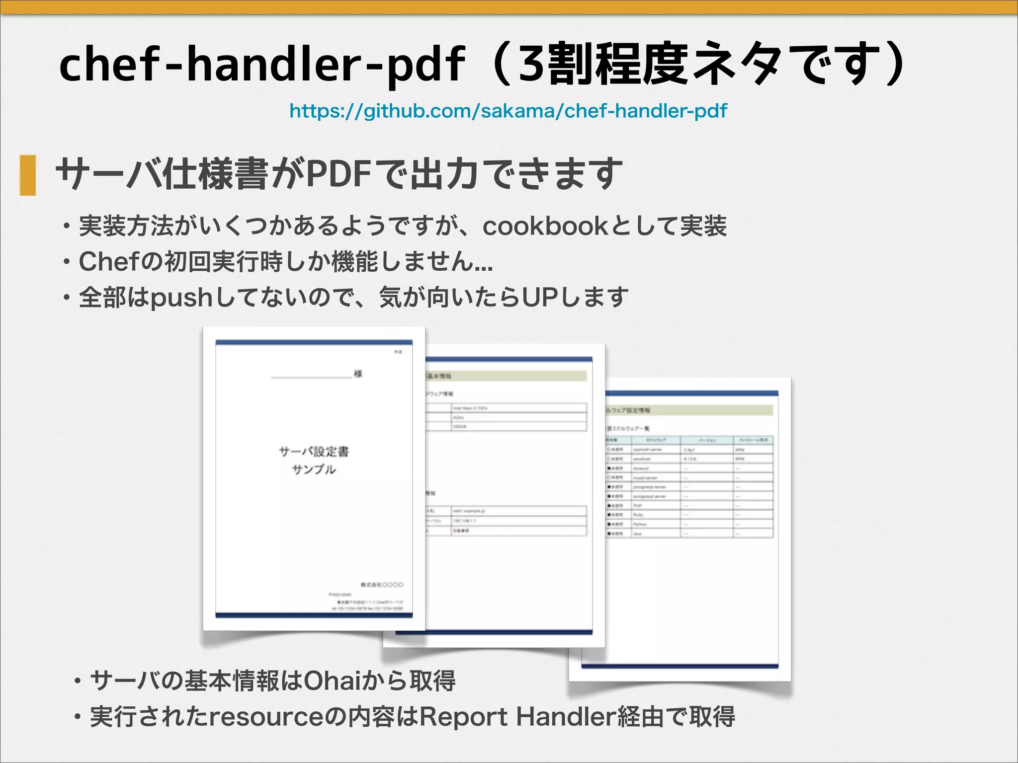 chef-handler-pdf（3割程度ネタです）
サーバ仕様書がPDFで出力できます
・実装方法がいくつかあるようですが、cookbookとして実装
・Chefの初回実行時しか機能しません...
・全部はpushしてないので、気が向いたらUPします
・サーバの基本情報はOhaiから取得
・実行されたresourceの内容はReport Handler経由で取得
https://github.com/sakama/chef-handler-pdf
 