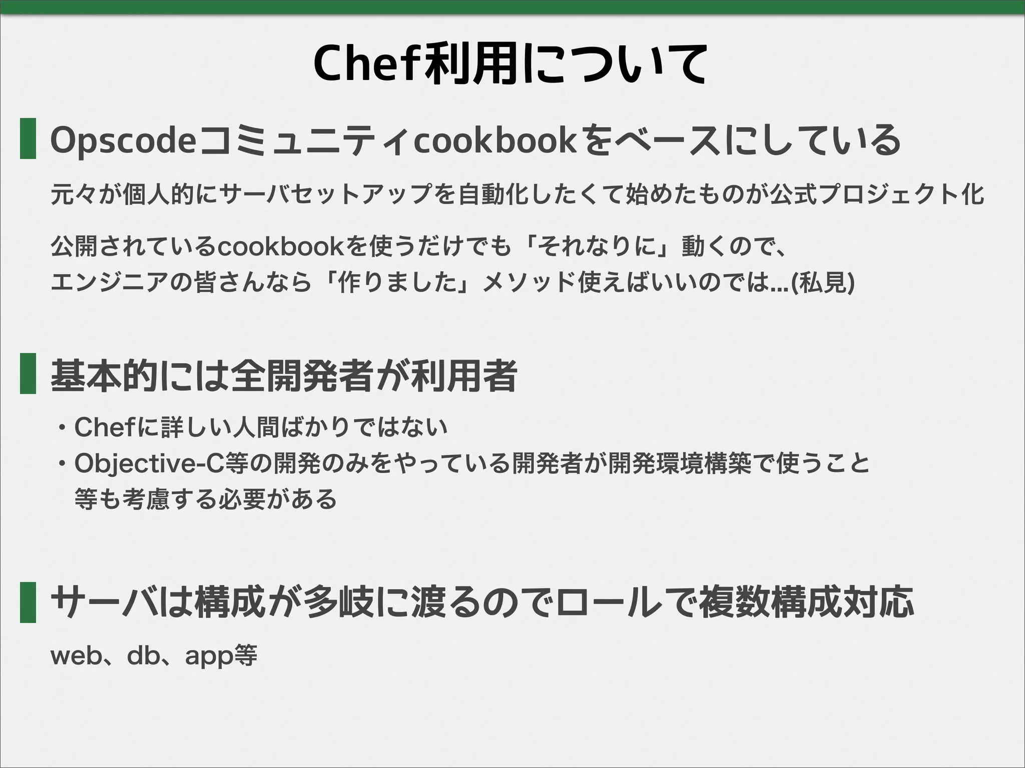 Chef利用について
Opscodeコミュニティcookbookをベースにしている
元々が個人的にサーバセットアップを自動化したくて始めたものが公式プロジェクト化
公開されているcookbookを使うだけでも「それなりに」動くので、
エンジニアの皆さんなら「作りました」メソッド使えばいいのでは...(私見)
サーバは構成が多岐に渡るのでロールで複数構成対応
基本的には全開発者が利用者
・Chefに詳しい人間ばかりではない
・Objective-C等の開発のみをやっている開発者が開発環境構築で使うこと
 等も考慮する必要がある
web、db、app等
 