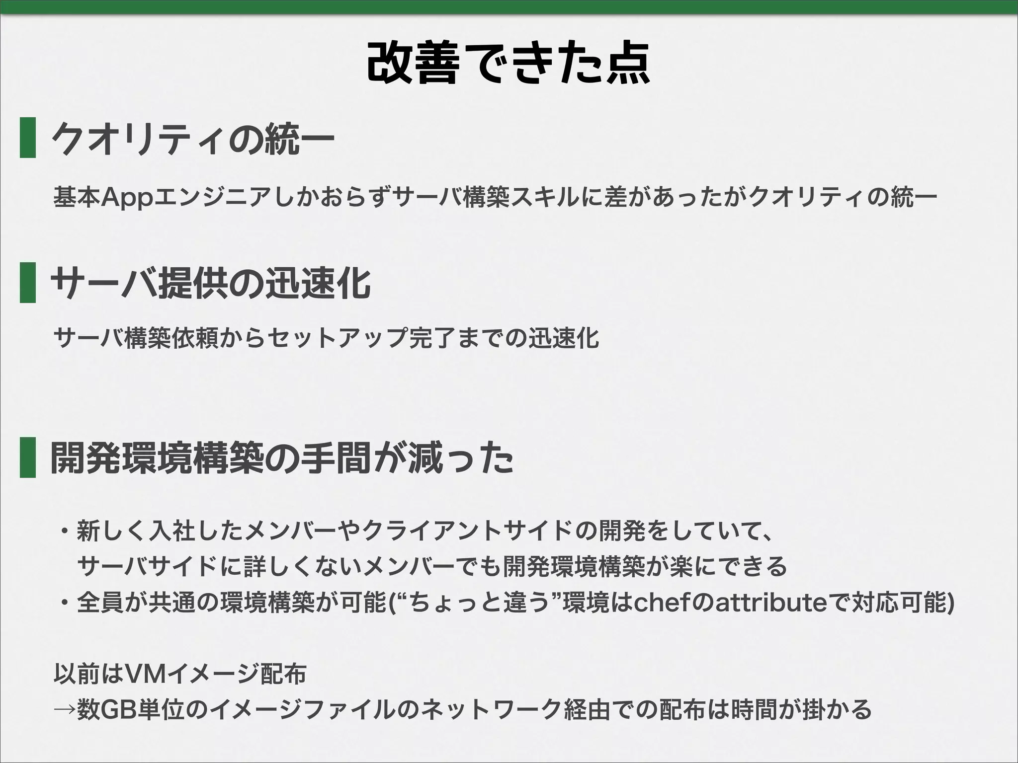 改善できた点
クオリティの統一
基本Appエンジニアしかおらずサーバ構築スキルに差があったがクオリティの統一
サーバ提供の迅速化
開発環境構築の手間が減った
・新しく入社したメンバーやクライアントサイドの開発をしていて、
 サーバサイドに詳しくないメンバーでも開発環境構築が楽にできる
・全員が共通の環境構築が可能( ちょっと違う 環境はchefのattributeで対応可能)
以前はVMイメージ配布
→数GB単位のイメージファイルのネットワーク経由での配布は時間が掛かる
サーバ構築依頼からセットアップ完了までの迅速化
 