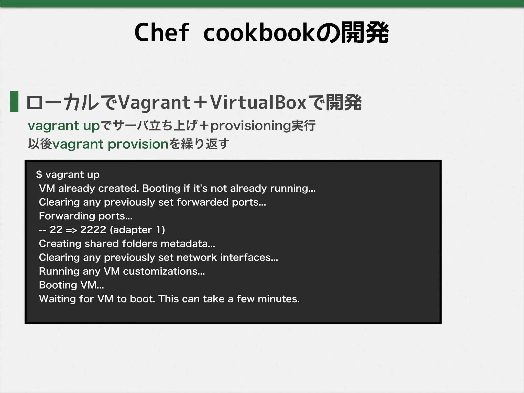 Chef cookbookの開発
ローカルでVagrant＋VirtualBoxで開発
vagrant upでサーバ立ち上げ＋provisioning実行
以後vagrant provisionを繰り返す
$ vagrant up
VM already created. Booting if it's not already running...
Clearing any previously set forwarded ports...
Forwarding ports...
-- 22 => 2222 (adapter 1)
Creating shared folders metadata...
Clearing any previously set network interfaces...
Running any VM customizations...
Booting VM...
Waiting for VM to boot. This can take a few minutes.
 