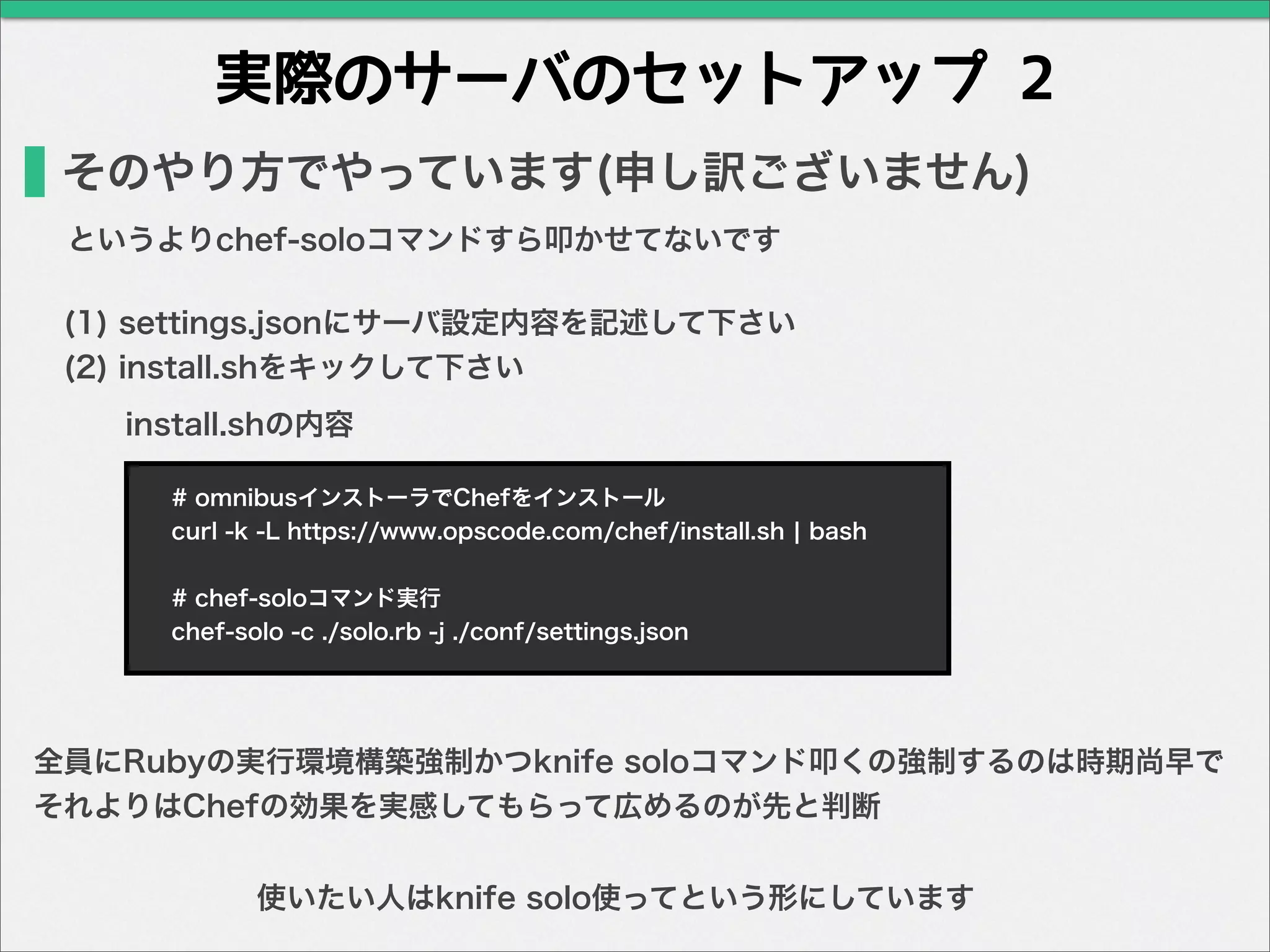 実際のサーバのセットアップ 2
そのやり方でやっています(申し訳ございません)
(1) settings.jsonにサーバ設定内容を記述して下さい
(2) install.shをキックして下さい
全員にRubyの実行環境構築強制かつknife soloコマンド叩くの強制するのは時期尚早で
それよりはChefの効果を実感してもらって広めるのが先と判断
# omnibusインストーラでChefをインストール
curl -k -L https://www.opscode.com/chef/install.sh ¦ bash
# chef-soloコマンド実行
chef-solo -c ./solo.rb -j ./conf/settings.json
install.shの内容
というよりchef-soloコマンドすら叩かせてないです
使いたい人はknife solo使ってという形にしています
 