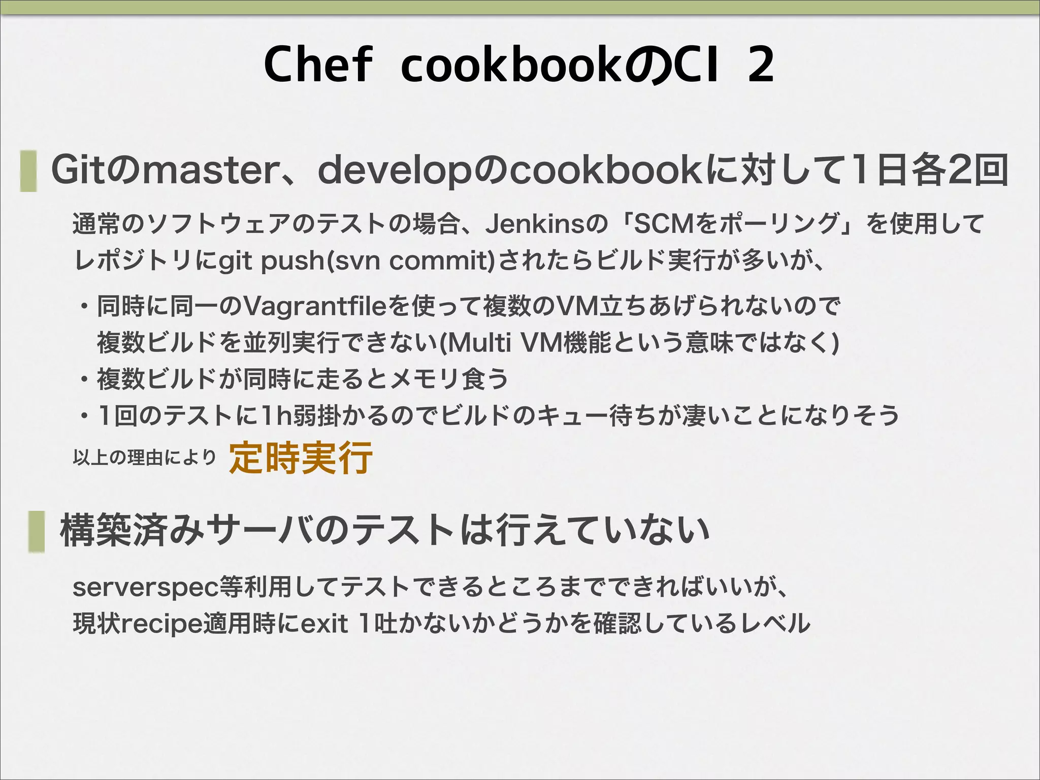 Chef cookbookのCI 2
Gitのmaster、developのcookbookに対して1日各2回
通常のソフトウェアのテストの場合、Jenkinsの「SCMをポーリング」を使用して
レポジトリにgit push(svn commit)されたらビルド実行が多いが、
・同時に同一のVagrantﬁleを使って複数のVM立ちあげられないので
 複数ビルドを並列実行できない(Multi VM機能という意味ではなく)
・複数ビルドが同時に走るとメモリ食う
・1回のテストに1h弱掛かるのでビルドのキュー待ちが凄いことになりそう
以上の理由により 定時実行
構築済みサーバのテストは行えていない
serverspec等利用してテストできるところまでできればいいが、
現状recipe適用時にexit 1吐かないかどうかを確認しているレベル
 