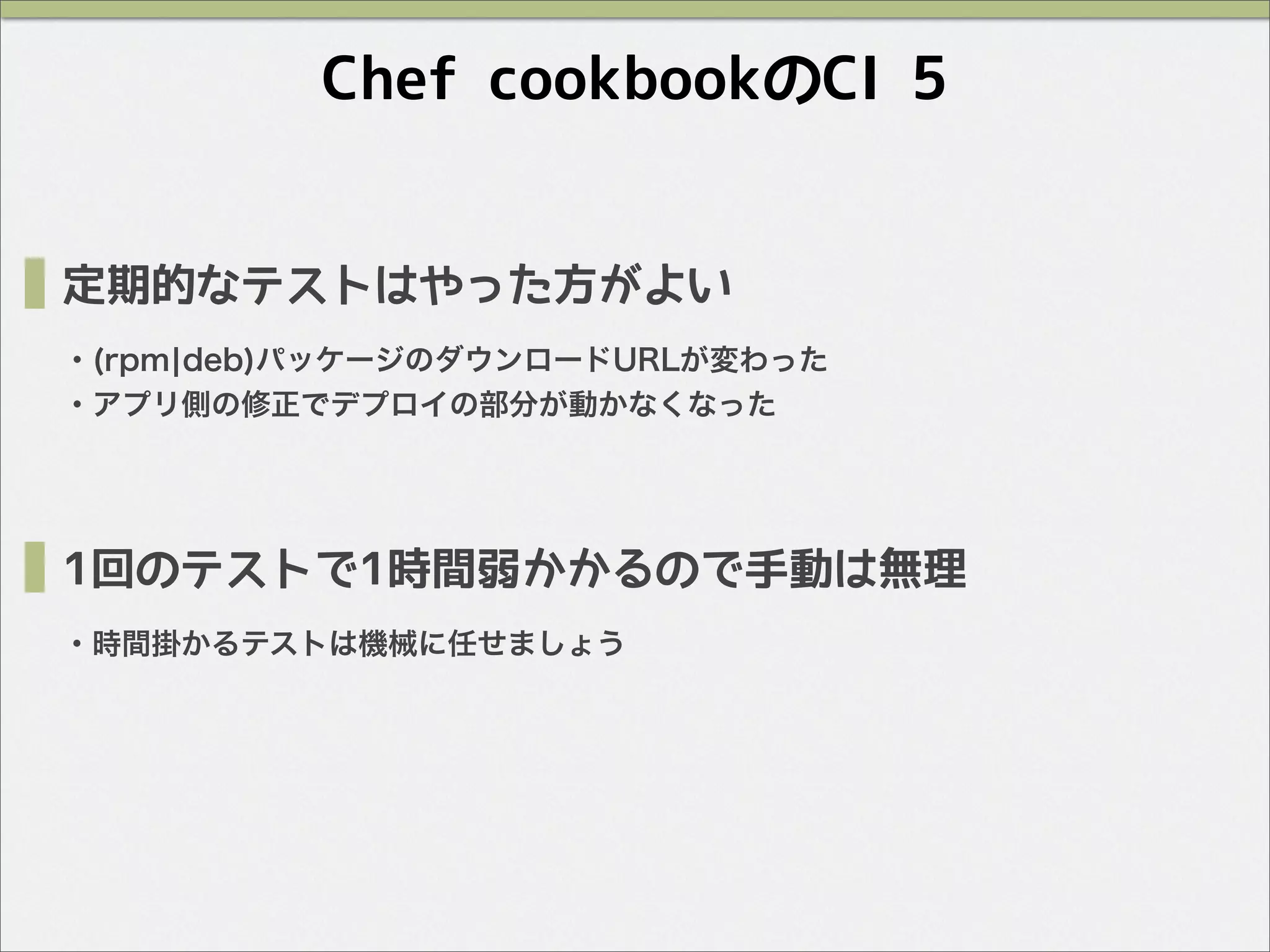Chef cookbookのCI 5
定期的なテストはやった方がよい
・(rpm¦deb)パッケージのダウンロードURLが変わった
・アプリ側の修正でデプロイの部分が動かなくなった
1回のテストで1時間弱かかるので手動は無理
・時間掛かるテストは機械に任せましょう
 