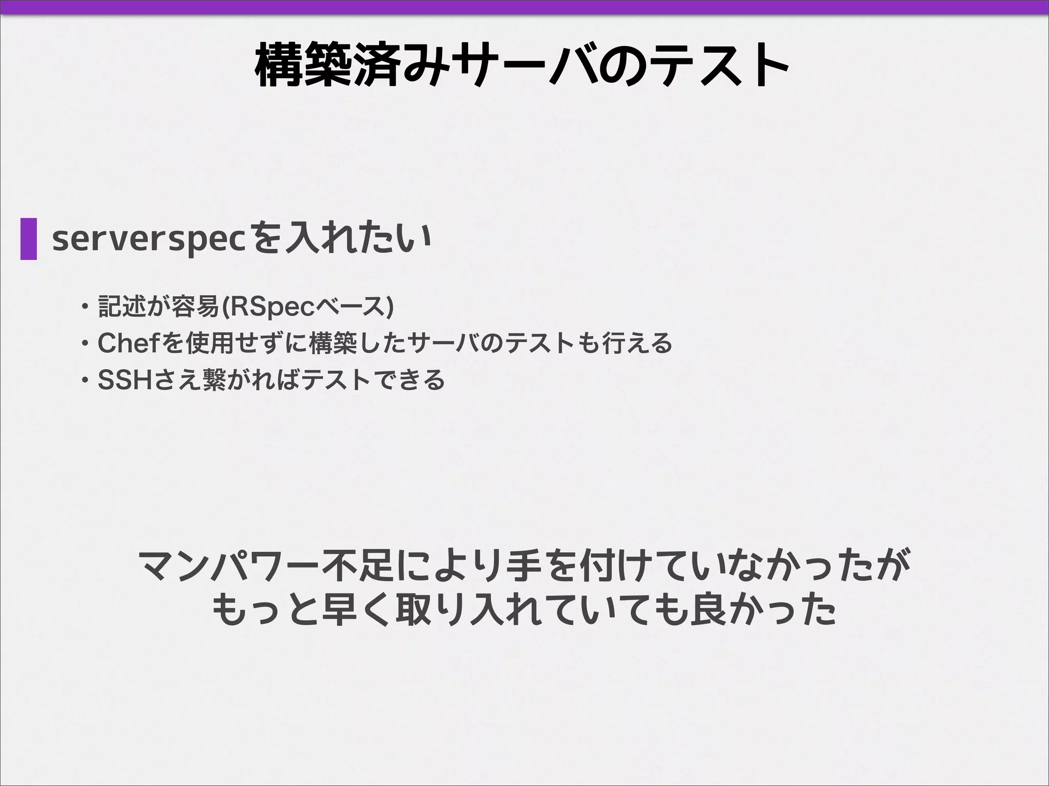 構築済みサーバのテスト
serverspecを入れたい
・記述が容易(RSpecベース)
・Chefを使用せずに構築したサーバのテストも行える
・SSHさえ繋がればテストできる
マンパワー不足により手を付けていなかったが
もっと早く取り入れていても良かった
 