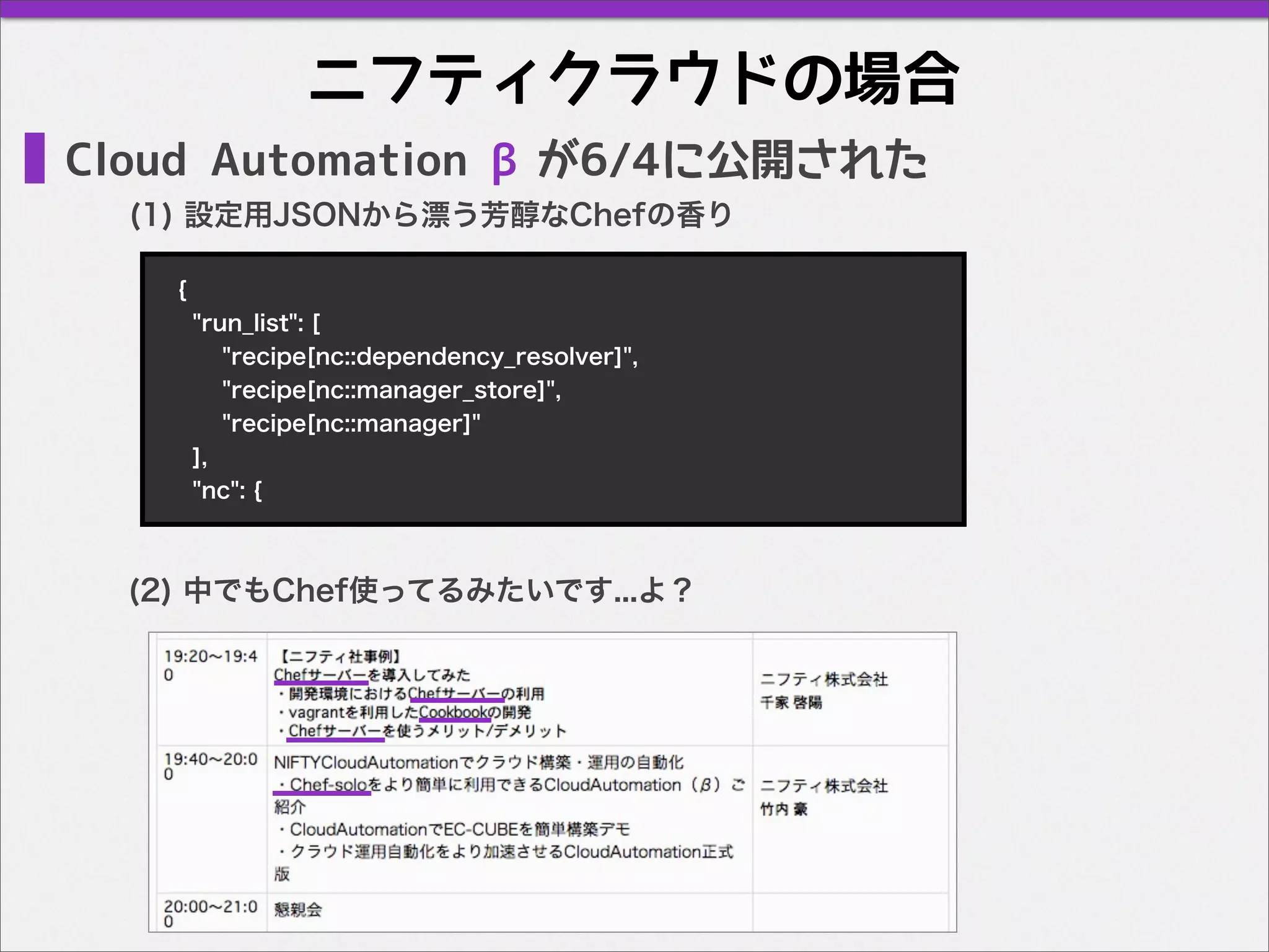 ニフティクラウドの場合
Cloud Automation βが6/4に公開された
(1) 設定用JSONから漂う芳醇なChefの香り
{
"run_list": [
"recipe[nc::dependency_resolver]",
"recipe[nc::manager_store]",
"recipe[nc::manager]"
],
"nc": {
(2) 中でもChef使ってるみたいです...よ？
 
