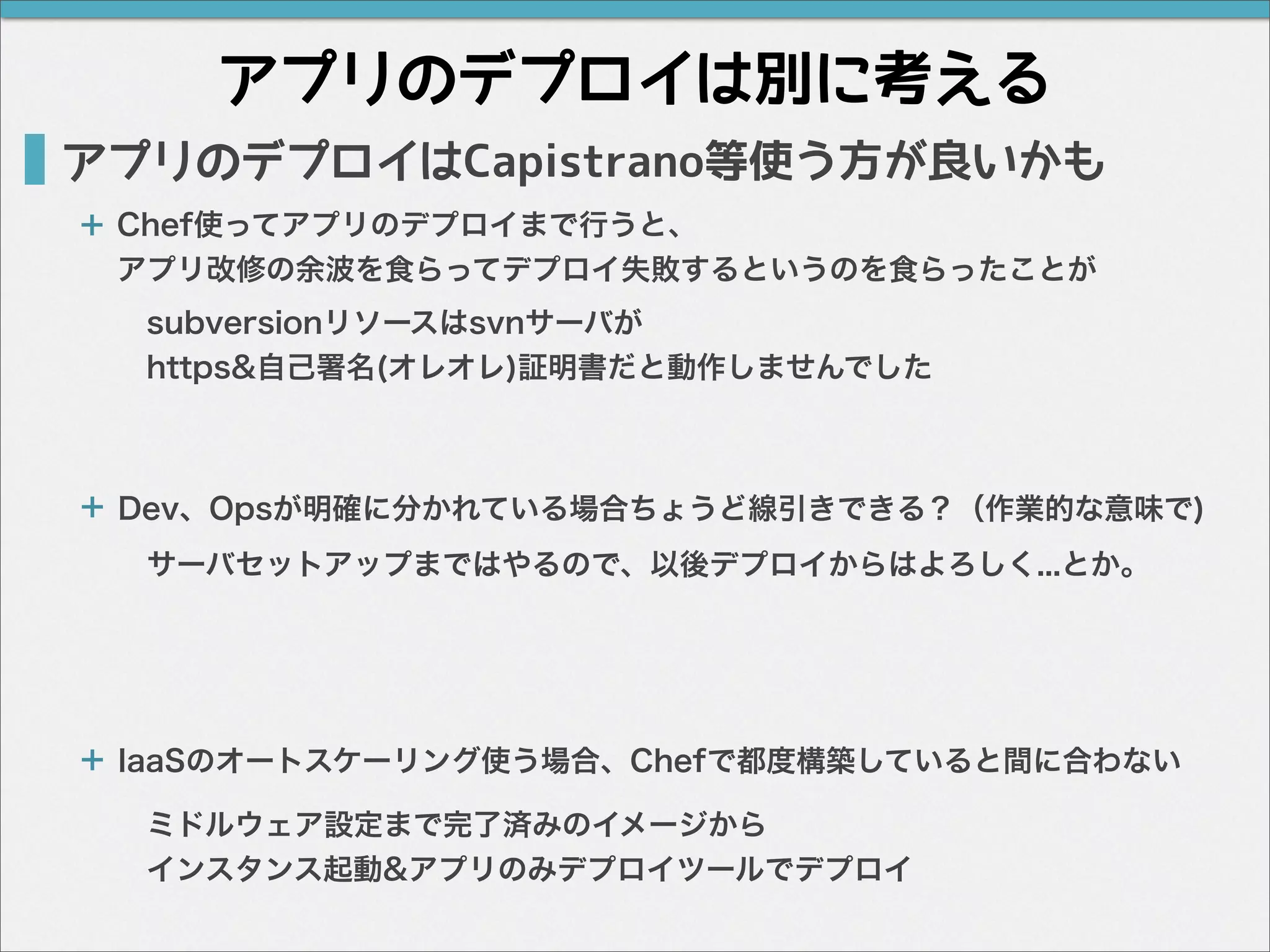 アプリのデプロイは別に考える
アプリのデプロイはCapistrano等使う方が良いかも
Chef使ってアプリのデプロイまで行うと、
アプリ改修の余波を食らってデプロイ失敗するというのを食らったことが
IaaSのオートスケーリング使う場合、Chefで都度構築していると間に合わない
Dev、Opsが明確に分かれている場合ちょうど線引きできる？（作業的な意味で)
サーバセットアップまではやるので、以後デプロイからはよろしく...とか。
subversionリソースはsvnサーバが
https&自己署名(オレオレ)証明書だと動作しませんでした
ミドルウェア設定まで完了済みのイメージから
インスタンス起動&アプリのみデプロイツールでデプロイ
＋
＋
＋
 