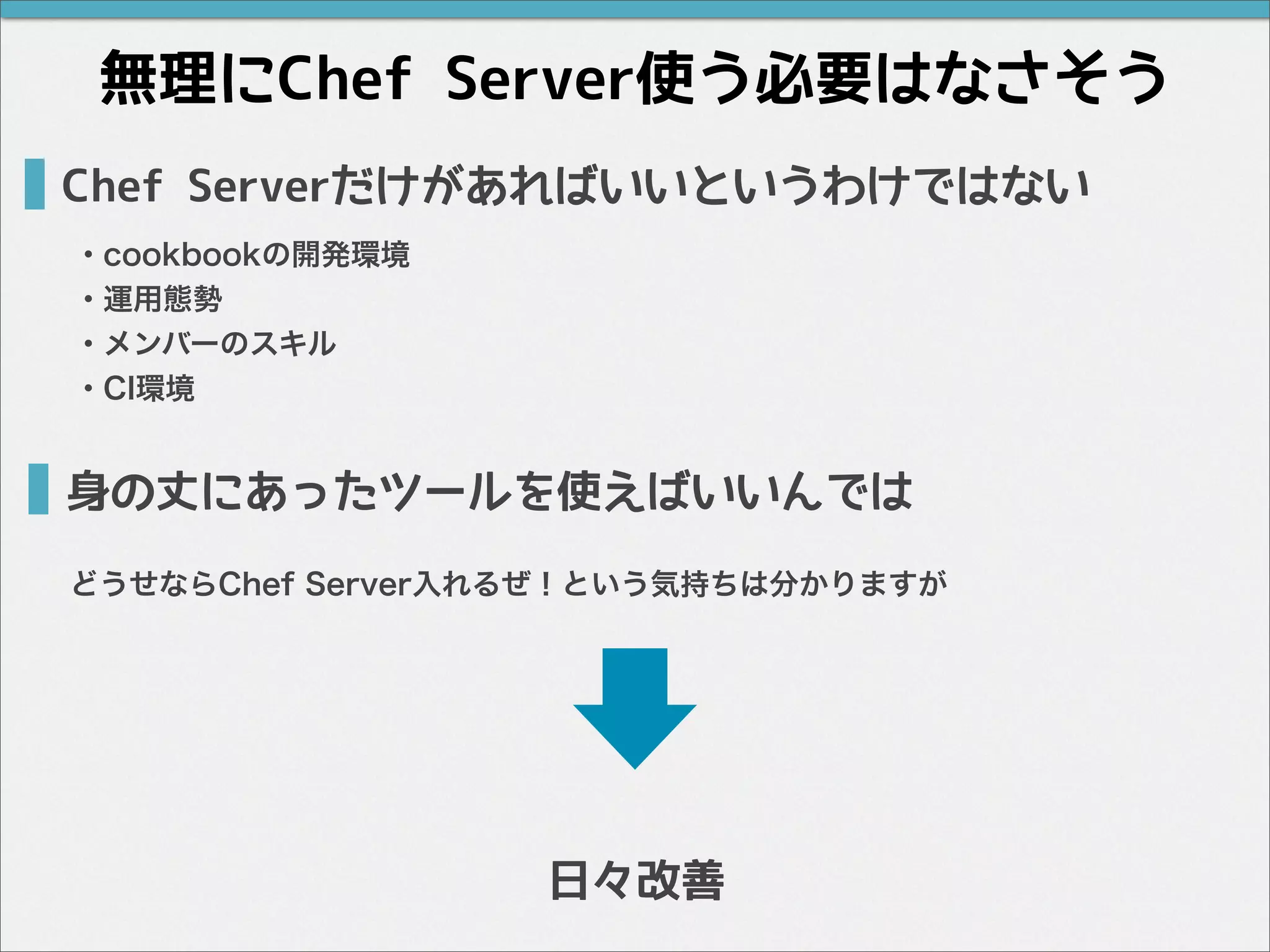 Chef Serverだけがあればいいというわけではない
・cookbookの開発環境
・運用態勢
・メンバーのスキル
・CI環境
無理にChef Server使う必要はなさそう
身の丈にあったツールを使えばいいんでは
どうせならChef Server入れるぜ！という気持ちは分かりますが
日々改善
 