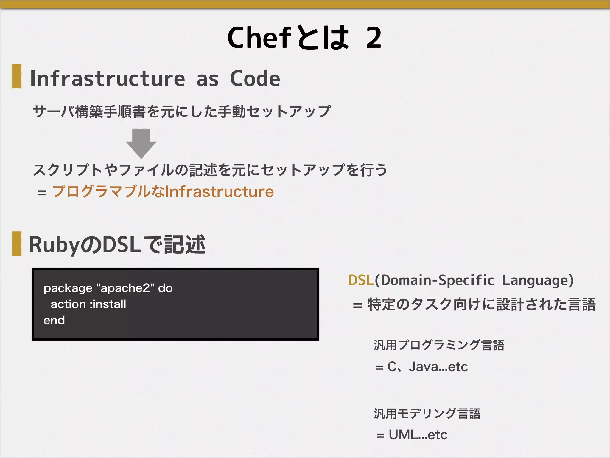Chefとは 2
RubyのDSLで記述
package "apache2" do
action :install
end
Infrastructure as Code
サーバ構築手順書を元にした手動セットアップ
スクリプトやファイルの記述を元にセットアップを行う
= プログラマブルなInfrastructure
= 特定のタスク向けに設計された言語
DSL(Domain-Specific Language)
汎用プログラミング言語
= C、Java...etc
汎用モデリング言語
= UML...etc
 