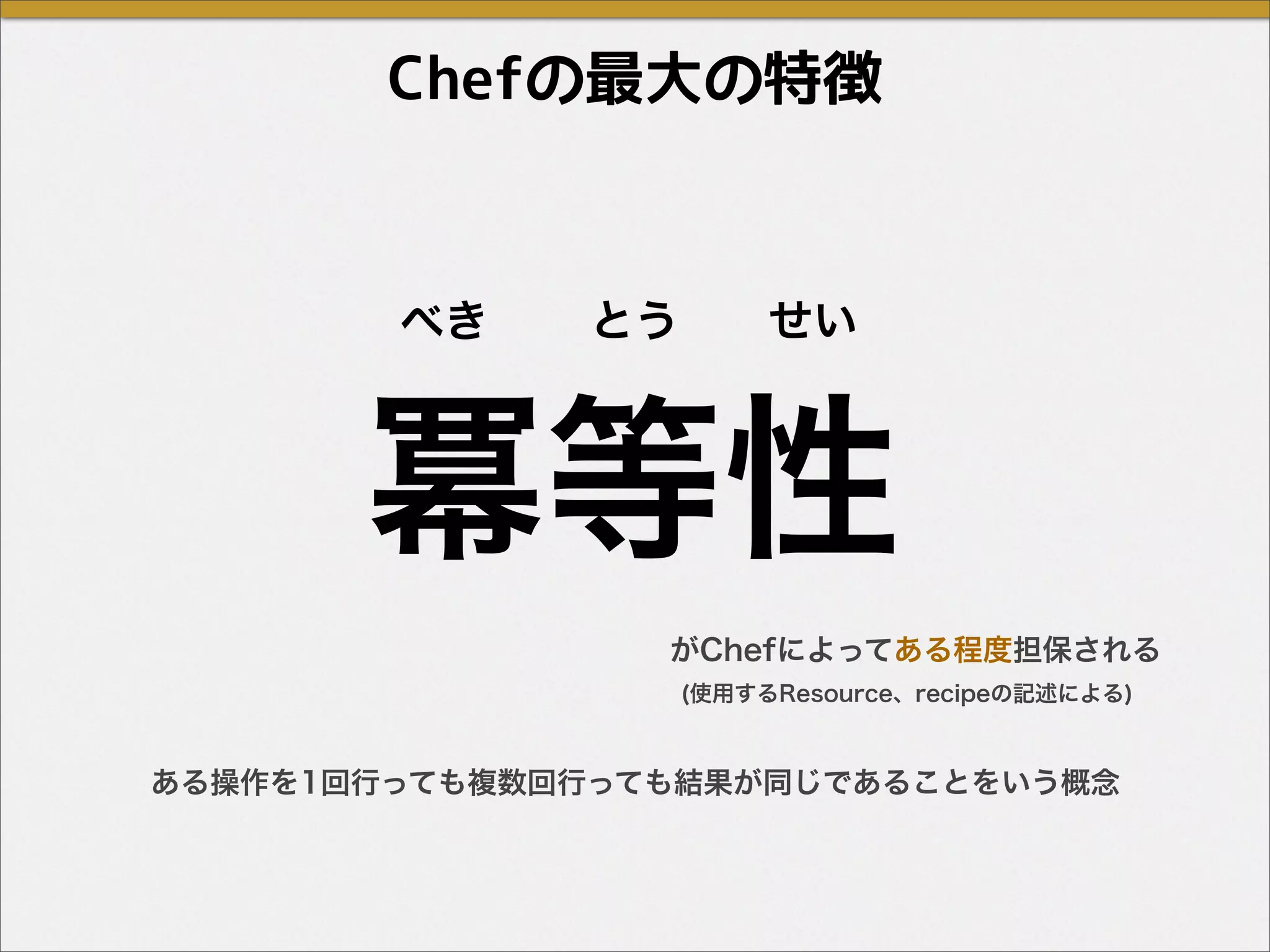 Chefの最大の特徴
冪等性
べき とう せい
ある操作を1回行っても複数回行っても結果が同じであることをいう概念
がChefによってある程度担保される
(使用するResource、recipeの記述による)
 