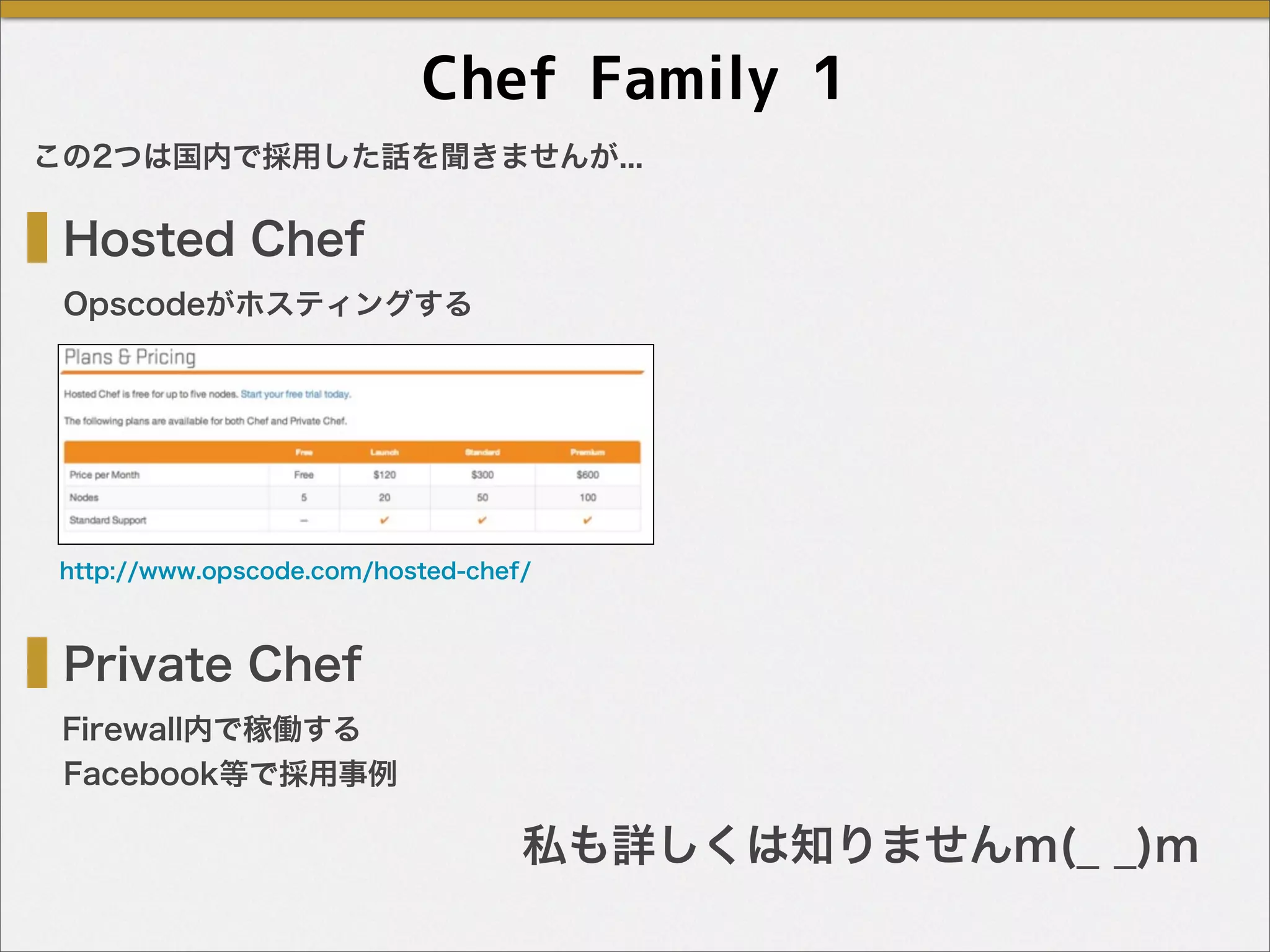 Chef Family 1
Hosted Chef
Private Chef
Opscodeがホスティングする
Firewall内で稼働する
http://www.opscode.com/hosted-chef/
この2つは国内で採用した話を聞きませんが...
Facebook等で採用事例
私も詳しくは知りませんm(_ _)m
 