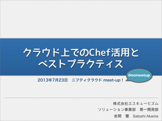 クラウド上でのChef活用と
ベストプラクティス
2013年7月23日 ニフティクラウド meet-up！
#ncmeetup
ソリューション事業部 第一開発部
株式会社エスキュービズム
赤間 慧 Satoshi Akama
 