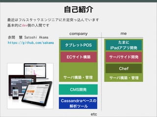 自己紹介
タブレットPOS
ECサイト構築
たまに
iPadアプリ開発
サーバサイド開発
サーバ構築・管理
company me
最近はフルスタックエンジニアに片足突っ込んでいます
基本的にdev側の人間です
Chef
CMS開発
Cassan...