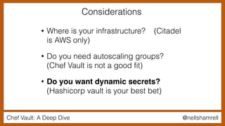 Chef Vault: A Deep Dive @nellshamrell
• Where is your infrastructure? (Citadel
is AWS only)
• Do you need autoscaling groups?
(Chef Vault is not a good ﬁt)
• Do you want dynamic secrets?
(Hashicorp vault is your best bet)
Considerations
 