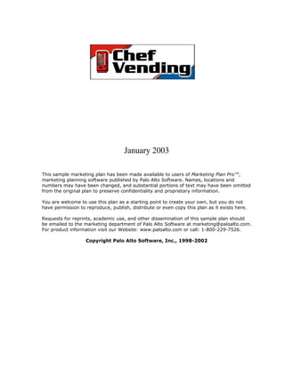 January 2003

This sample marketing plan has been made available to users of Marketing Plan Pro™,
marketing planning software published by Palo Alto Software. Names, locations and
numbers may have been changed, and substantial portions of text may have been omitted
from the original plan to preserve confidentiality and proprietary information.

You are welcome to use this plan as a starting point to create your own, but you do not
have permission to reproduce, publish, distribute or even copy this plan as it exists here.

Requests for reprints, academic use, and other dissemination of this sample plan should
be emailed to the marketing department of Palo Alto Software at marketing@paloalto.com.
For product information visit our Website: www.paloalto.com or call: 1-800-229-7526.

                   Copyright Palo Alto Software, Inc., 1998-2002
 