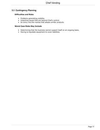 Chef Vending


5.3 Contingency Planning

  Difficulties and Risks

      • Problems generating visibility.
      • Importing issues that are beyond Chef's control.
      • An entry into the market that adopts similar products.

  Worst Case Risks May Include

      • Determining that the business cannot support itself on an ongoing basis.
      • Having to liquidate equipment to cover liabilities.




                                                                                   Page 17
 