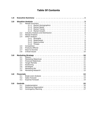 Table Of Contents


1.0   Executive Summary       . . . . . . . . . . . . . . . . . . . . . . . . . . . . . .1

2.0   Situation Analysis . . . . . . . . . . . . . . . . . . . . . . . . . . . . . . . 3
         2.1    Market Summary . . . . . . . . . . . . . . . . . . . . . . . . . . . 3
                    2.1.1 Market Demographics . . . . . . . . . . . . . . . . . . . . 4
                    2.1.2 Market Needs . . . . . . . . . . . . . . . . . . . . . . . . 4
                    2.1.3 Market Trends . . . . . . . . . . . . . . . . . . . . . . . . 5
                    2.1.4 Market Growth . . . . . . . . . . . . . . . . . . . . . . . . 5
         2.2    Industry Analysis and Distribution . . . . . . . . . . . . . . . . . . . . 6
         2.3    Market Analysis . . . . . . . . . . . . . . . . . . . . . . . . . . . . 7
         2.4    SWOT Analysis . . . . . . . . . . . . . . . . . . . . . . . . . . . . . 7
                    2.4.1 Strengths . . . . . . . . . . . . . . . . . . . . . . . . . . 7
                    2.4.2 Weaknesses . . . . . . . . . . . . . . . . . . . . . . . . . 8
                    2.4.3 Opportunities . . . . . . . . . . . . . . . . . . . . . . . . 8
                    2.4.4 Threats . . . . . . . . . . . . . . . . . . . . . . . . . . . 8
         2.5    Competition . . . . . . . . . . . . . . . . . . . . . . . . . . . . . . 8
         2.6    Products Offered . . . . . . . . . . . . . . . . . . . . . . . . . . . . 8
         2.7    Keys to Success . . . . . . . . . . . . . . . . . . . . . . . . . . . . 9
         2.8    Critical Issues . . . . . . . . . . . . . . . . . . . . . . . . . . . . 10

3.0   Marketing Strategy . . . . .       .    .   .   .   .   .   .   .   .   .   .   .   .   .   .   .   .   .   .   .   .   .   .   .   . 10
        3.1    Mission . . . . . . .    .    .    .   .   .   .   .   .   .   .   .   .   .   .   .   .   .   .   .   .   .   .   .   .   . 10
        3.2    Marketing Objectives     .    .    .   .   .   .   .   .   .   .   .   .   .   .   .   .   .   .   .   .   .   .   .   .   . 10
        3.3    Financial Objectives .   .    .    .   .   .   .   .   .   .   .   .   .   .   .   .   .   .   .   .   .   .   .   .   .   . 11
        3.4    Target Markets . . .     .    .    .   .   .   .   .   .   .   .   .   .   .   .   .   .   .   .   .   .   .   .   .   .   . 11
        3.5    Positioning . . . . .    .    .    .   .   .   .   .   .   .   .   .   .   .   .   .   .   .   .   .   .   .   .   .   .   . 11
        3.6    Strategies . . . . .     .    .    .   .   .   .   .   .   .   .   .   .   .   .   .   .   .   .   .   .   .   .   .   .   . 12
        3.7    Marketing Mix . . .      .    .    .   .   .   .   .   .   .   .   .   .   .   .   .   .   .   .   .   .   .   .   .   .   . 12
        3.8    Marketing Research .     .    .    .   .   .   .   .   .   .   .   .   .   .   .   .   .   .   .   .   .   .   .   .   .   . 12

4.0   Financials                                                                       13
         4.1    Break-even Analysis . . . . . . . . . . . . . . . . . . . . . . . . . 13
         4.2    Sales Forecast . . . . . . . . . . . . . . . . . . . . . . . . . . . . 14
         4.3    Expense Forecast . . . . . . . . . . . . . . . . . . . . . . . . . . . 14

5.0   Controls                                                                        15
         5.1   Implementation . . . . . . . . . . . . . . . . . . . . . . . . . . . 16
         5.2   Marketing Organization . . . . . . . . . . . . . . . . . . . . . . . . 16
         5.3   Contingency Planning . . . . . . . . . . . . . . . . . . . . . . . . . 17
 