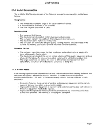 Chef Vending


2.1.1 Market Demographics

  The profile for Chef Vending consists of the following geographic, demographic, and behavior
  factors.

  Geographics

      • The immediate geographic target is the Southeast United States.
      • A 750 mile radius is in need of the products.
      • The total targeted population is 2,492.

  Demographics

      •   End users and distributors.
      •   The distributors are typically $ million plus revenue businesses.
      •   The end users typically have at least 30 employees in their company.
      •   The distributors serve higher end restaurants.
      •   The end users are looking for a higher quality vending machine product instead of the
          current, not healthy, poor quality product machines currently available.

  Behavior Factors

      • The end users have high regard for their employees and are looking for a way to offer
        them a high quality food product.
      • The distributors are tired of the current limited selection of high quality equipment and are
        always on the lookout for new and innovative equipment to add to their product line.
      • The target customers are looking for a way to differentiate themselves from their
        competitors, and unique products are one useful way of doing this.



2.1.2 Market Needs

  Chef Vending is providing its customers with a wide selection of innovative vending machines and
  restaurant equipment. Many of the products have first to market features not found on
  competitors equipment. Chef seeks to fulfill the following benefits that are important to their
  customers.

      • Innovative features- there are lots of vending and restaurant equipment on the market,
        customer demand innovation as a competitive edge.
      • High quality machines- Equipment is expensive and customers cannot deal well with down
        time when equipment needs to be repaired.
      • High quality food products- Vending machines are not normally synonymous with high
        quality food products. Chef Vending is changing this perception.




                                                                                               Page 4
 