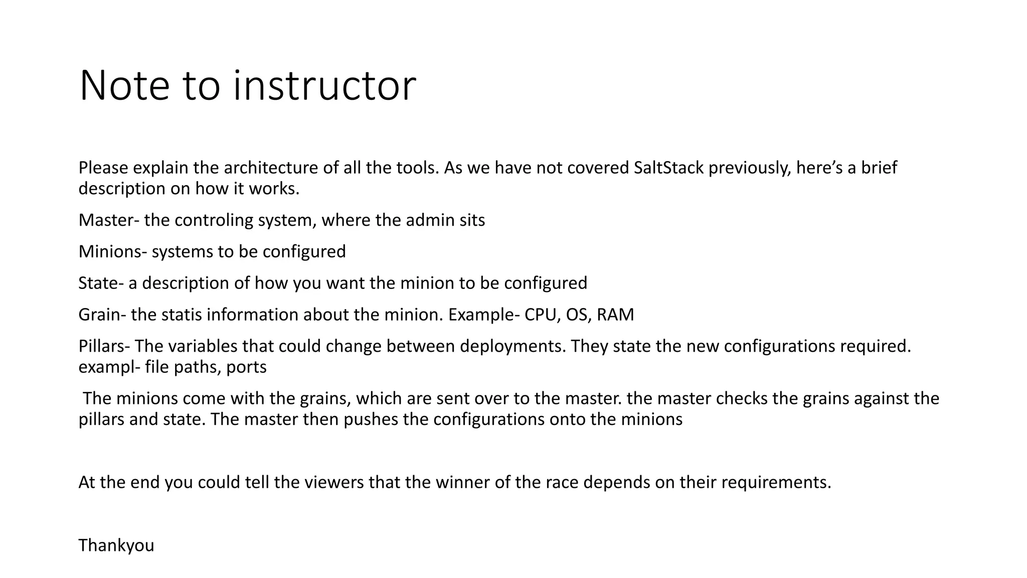 Note to instructor
Please explain the architecture of all the tools. As we have not covered SaltStack previously, here’s a brief
description on how it works.
Master- the controling system, where the admin sits
Minions- systems to be configured
State- a description of how you want the minion to be configured
Grain- the statis information about the minion. Example- CPU, OS, RAM
Pillars- The variables that could change between deployments. They state the new configurations required.
exampl- file paths, ports
The minions come with the grains, which are sent over to the master. the master checks the grains against the
pillars and state. The master then pushes the configurations onto the minions
At the end you could tell the viewers that the winner of the race depends on their requirements.
Thankyou
 