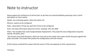 Note to instructor
Please explain the architecture of all the tools. As we have not covered SaltStack previously, here’s a brief
description on how it works.
Master- the controling system, where the admin sits
Minions- systems to be configured
State- a description of how you want the minion to be configured
Grain- the statis information about the minion. Example- CPU, OS, RAM
Pillars- The variables that could change between deployments. They state the new configurations required.
exampl- file paths, ports
The minions come with the grains, which are sent over to the master. the master checks the grains against the
pillars and state. The master then pushes the configurations onto the minions
At the end you could tell the viewers that the winner of the race depends on their requirements.
Thankyou
 