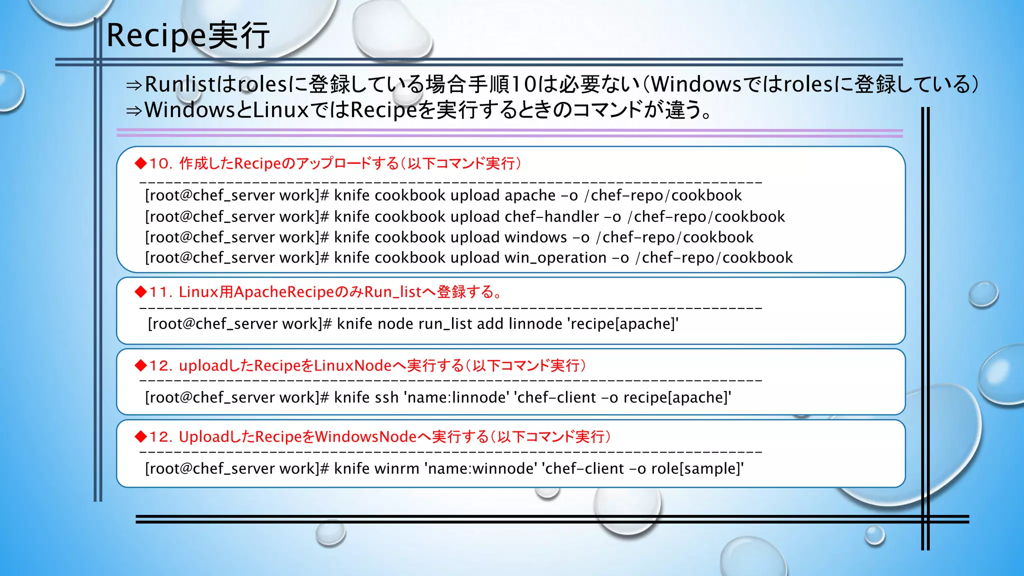 Recipe実行
⇒Runlistはrolesに登録している場合手順10は必要ない（Windowsではrolesに登録している）
⇒WindowsとLinuxではRecipeを実行するときのコマンドが違う。
◆１０．作成したRecipeのアップロードする（以下コマンド実行）
[root@chef_server work]# knife cookbook upload apache -o /chef-repo/cookbook
[root@chef_server work]# knife cookbook upload chef-handler -o /chef-repo/cookbook
◆１１．Linux用ApacheRecipeのみRun_listへ登録する。
[root@chef_server work]# knife node run_list add linnode 'recipe[apache]'
◆１２．uploadしたRecipeをLinuxNodeへ実行する（以下コマンド実行）
[root@chef_server work]# knife ssh 'name:linnode' 'chef-client -o recipe[apache]'
◆１２．UploadしたRecipeをWindowsNodeへ実行する（以下コマンド実行）
[root@chef_server work]# knife winrm 'name:winnode' 'chef-client -o role[sample]'
[root@chef_server work]# knife cookbook upload windows -o /chef-repo/cookbook
[root@chef_server work]# knife cookbook upload win_operation -o /chef-repo/cookbook
------------------------------------------------------------------------
------------------------------------------------------------------------
------------------------------------------------------------------------
------------------------------------------------------------------------
 