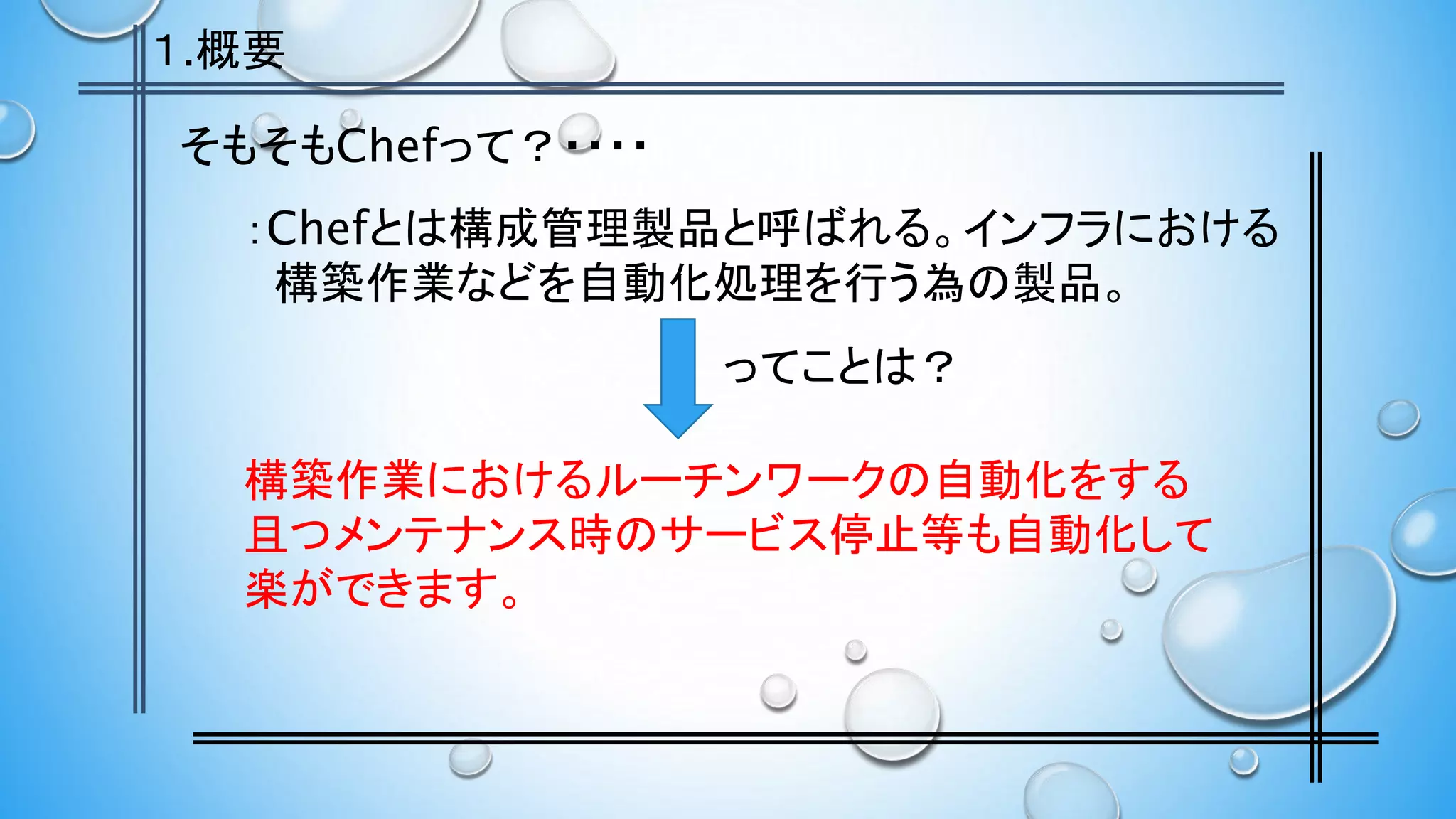 そもそもChefって？・・・・
：Chefとは構成管理製品と呼ばれる。インフラにおける
構築作業などを自動化処理を行う為の製品。
構築作業におけるルーチンワークの自動化をする
且つメンテナンス時のサービス停止等も自動化して
楽ができます。
ってことは？
１.概要
 