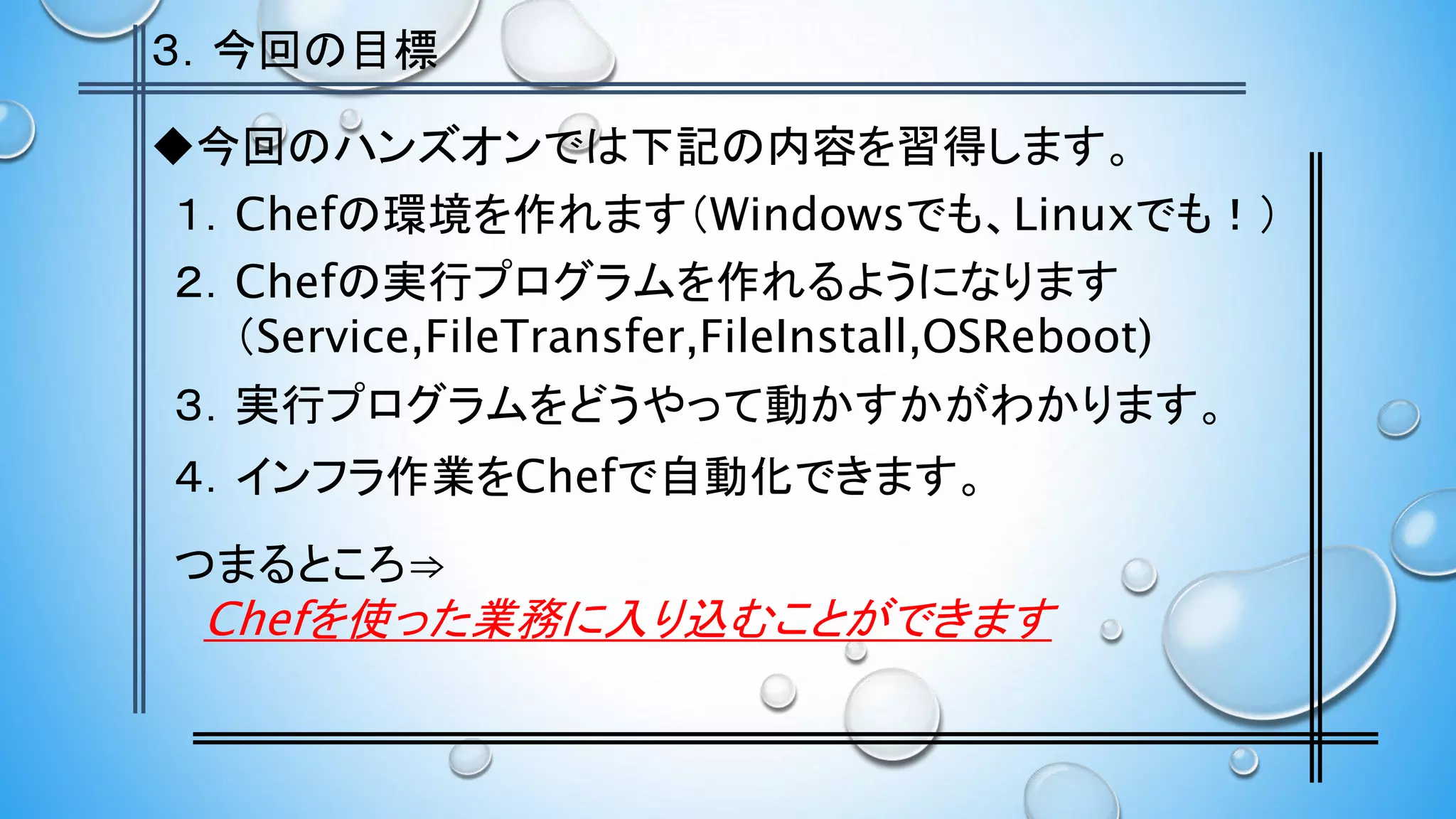 ３．今回の目標
１．Chefの環境を作れます（Windowsでも、Linuxでも！）
２．Chefの実行プログラムを作れるようになります
（Service,FileTransfer,FileInstall,OSReboot)
４．インフラ作業をChefで自動化できます。
３．実行プログラムをどうやって動かすかがわかります。
◆今回のハンズオンでは下記の内容を習得します。
つまるところ⇒
Chefを使った業務に入り込むことができます
 