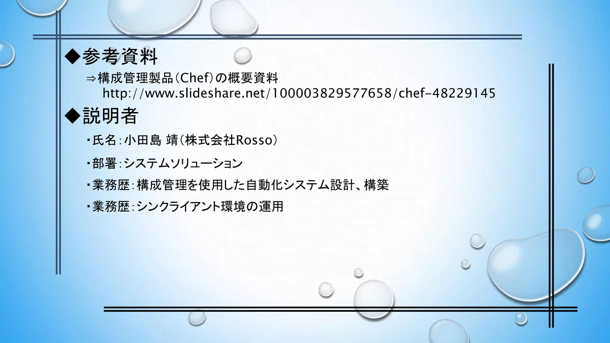◆参考資料
⇒構成管理製品（Chef）の概要資料
http://www.slideshare.net/100003829577658/chef-48229145
◆説明者
・氏名：小田島 靖（株式会社Rosso）
・部署：システムソリューション
・業務歴：構成管理を使用した自動化システム設計、構築
・業務歴：シンクライアント環境の運用
 