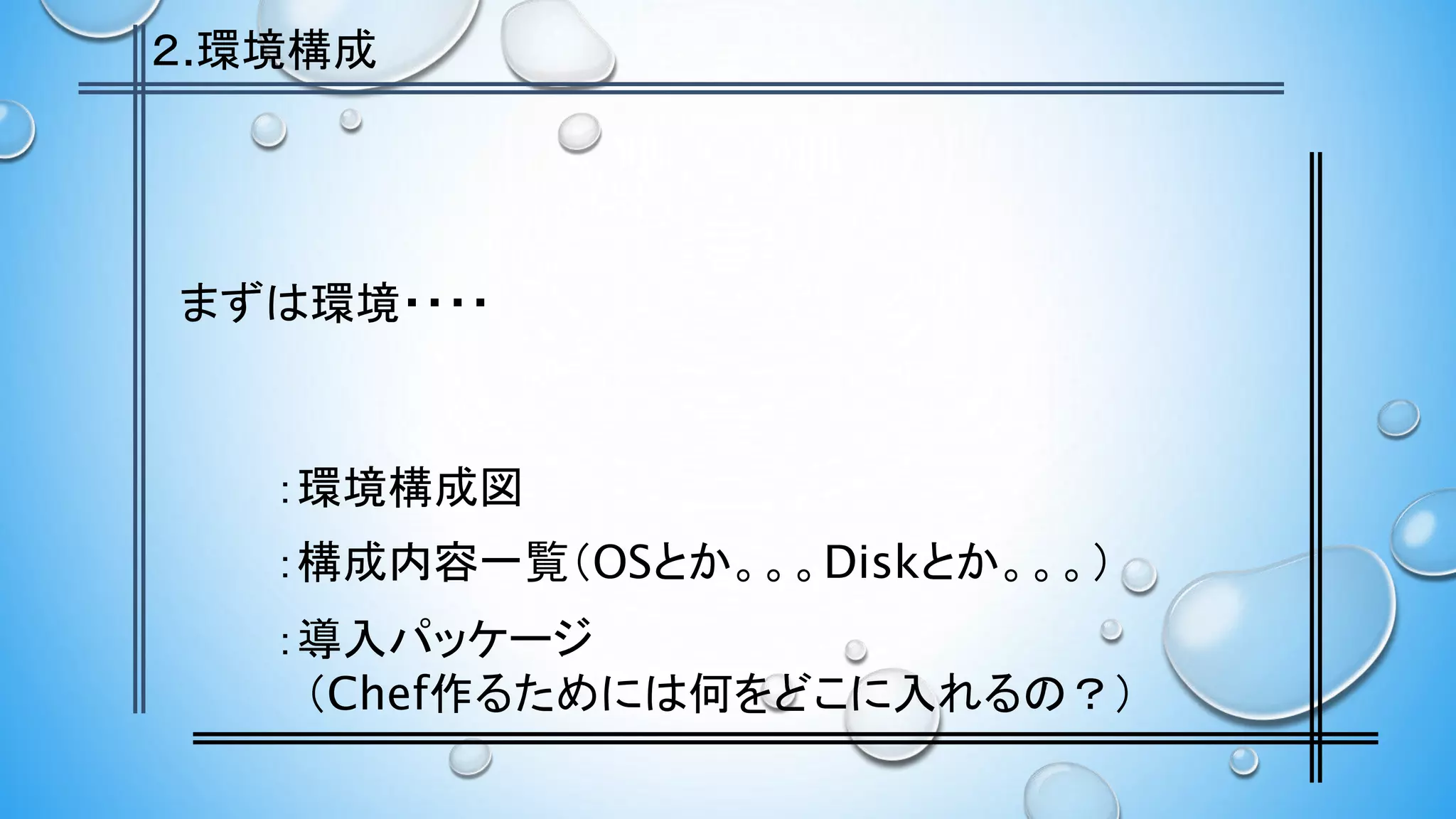 まずは環境・・・・
：環境構成図
：構成内容一覧（OSとか。。。Diskとか。。。）
：導入パッケージ
（Chef作るためには何をどこに入れるの？）
２.環境構成
 