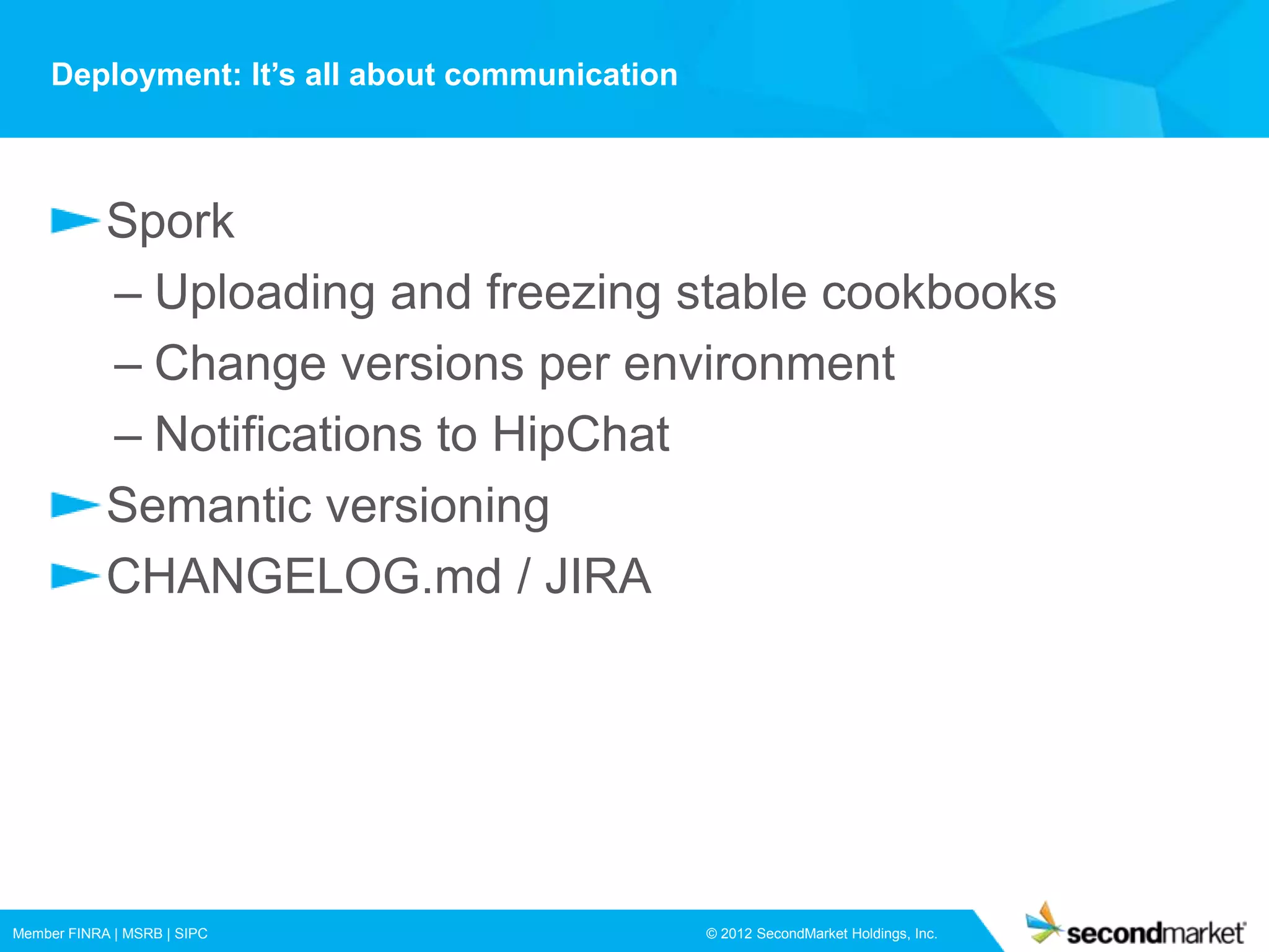 Deployment: It’s all about communication



            Spork
            – Uploading and freezing stable cookbooks
            – Change versions per environment
            – Notifications to HipChat
            Semantic versioning
            CHANGELOG.md / JIRA




Member FINRA | MSRB | SIPC                      © 2012 SecondMarket Holdings, Inc.
 