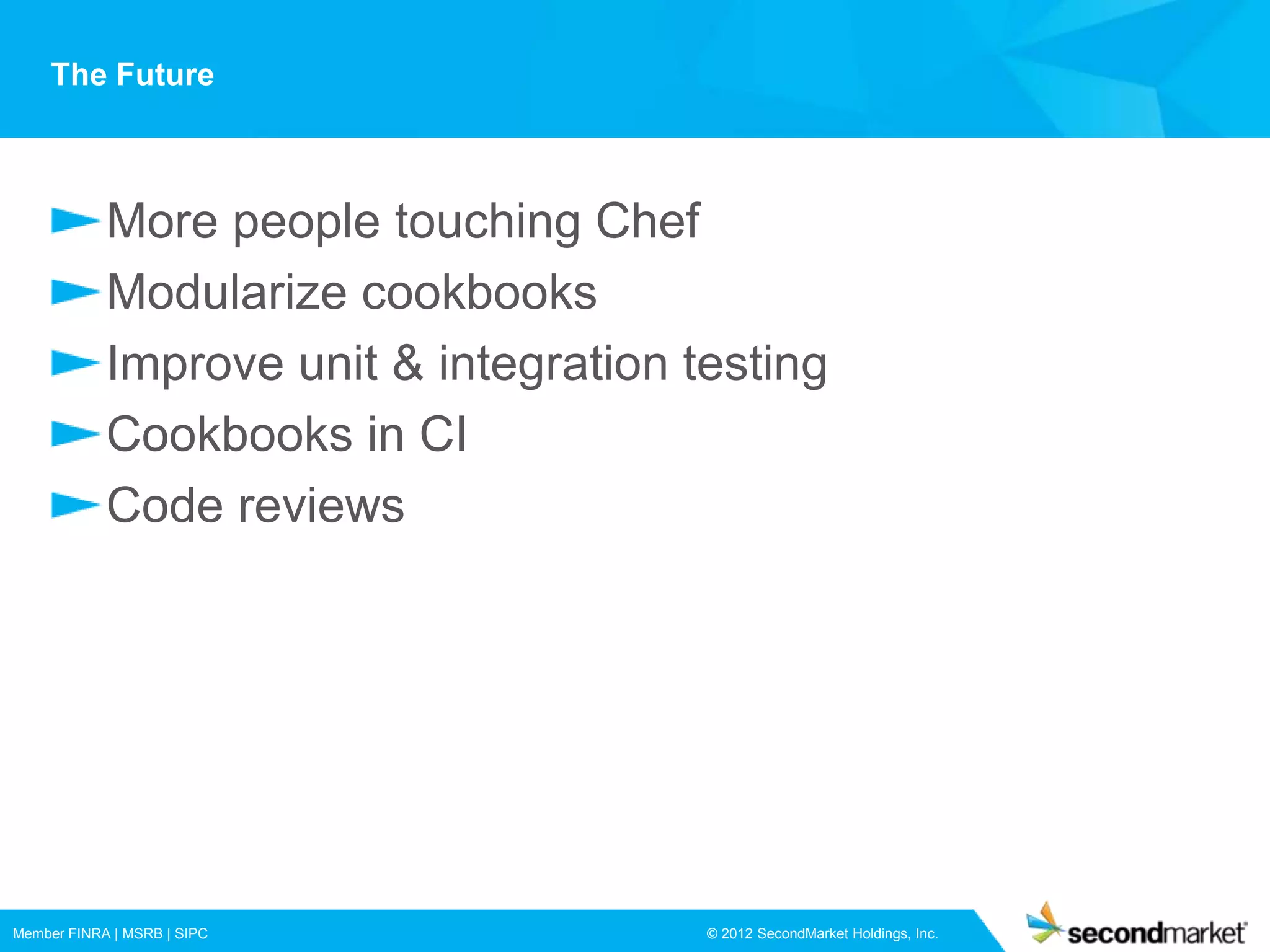 The Future



            More people touching Chef
            Modularize cookbooks
            Improve unit & integration testing
            Cookbooks in CI
            Code reviews




Member FINRA | MSRB | SIPC              © 2012 SecondMarket Holdings, Inc.
 