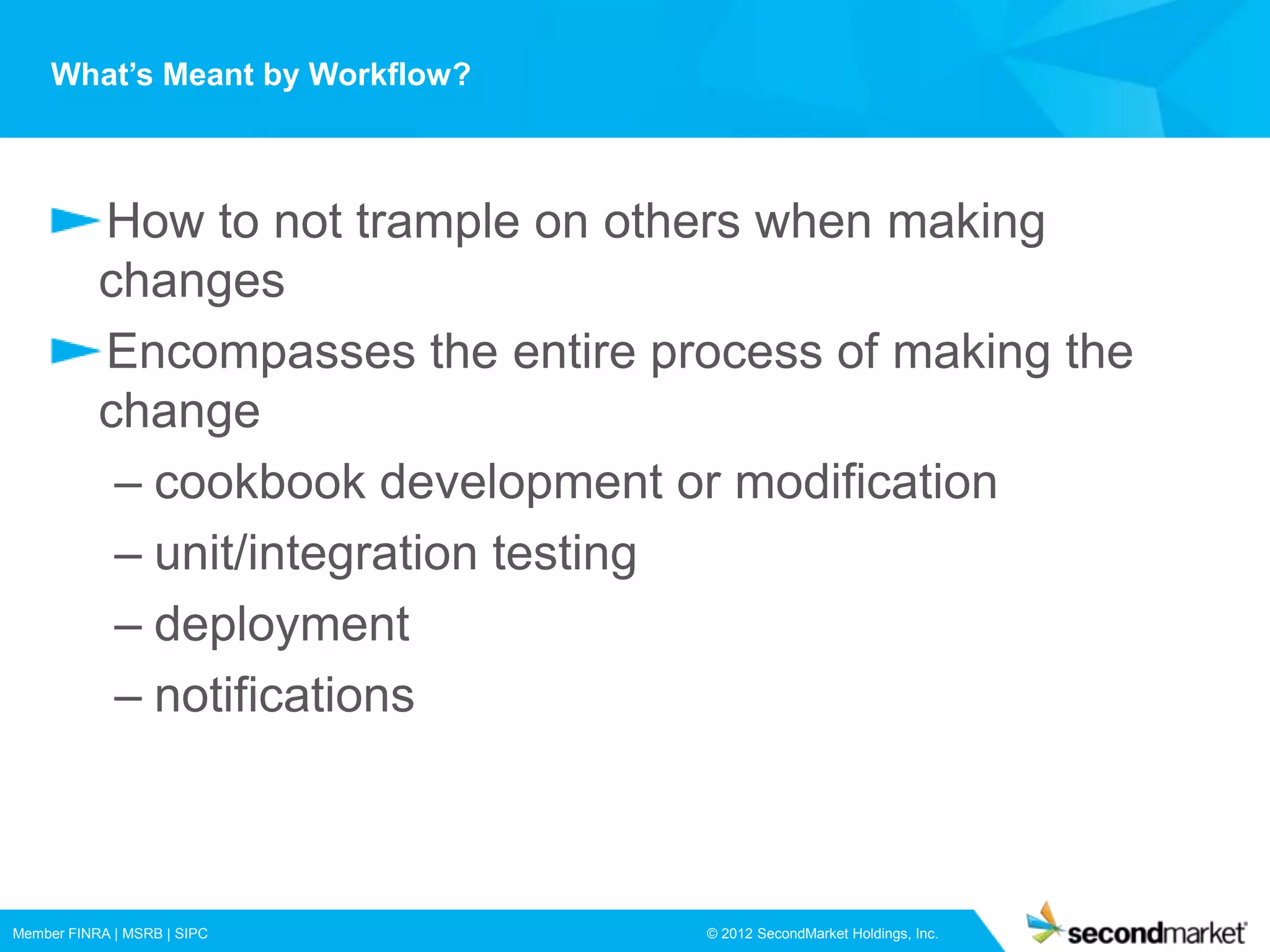 What’s Meant by Workflow?



           How to not trample on others when making
           changes
           Encompasses the entire process of making the
           change
            – cookbook development or modification
            – unit/integration testing
            – deployment
            – notifications



Member FINRA | MSRB | SIPC          © 2012 SecondMarket Holdings, Inc.
 