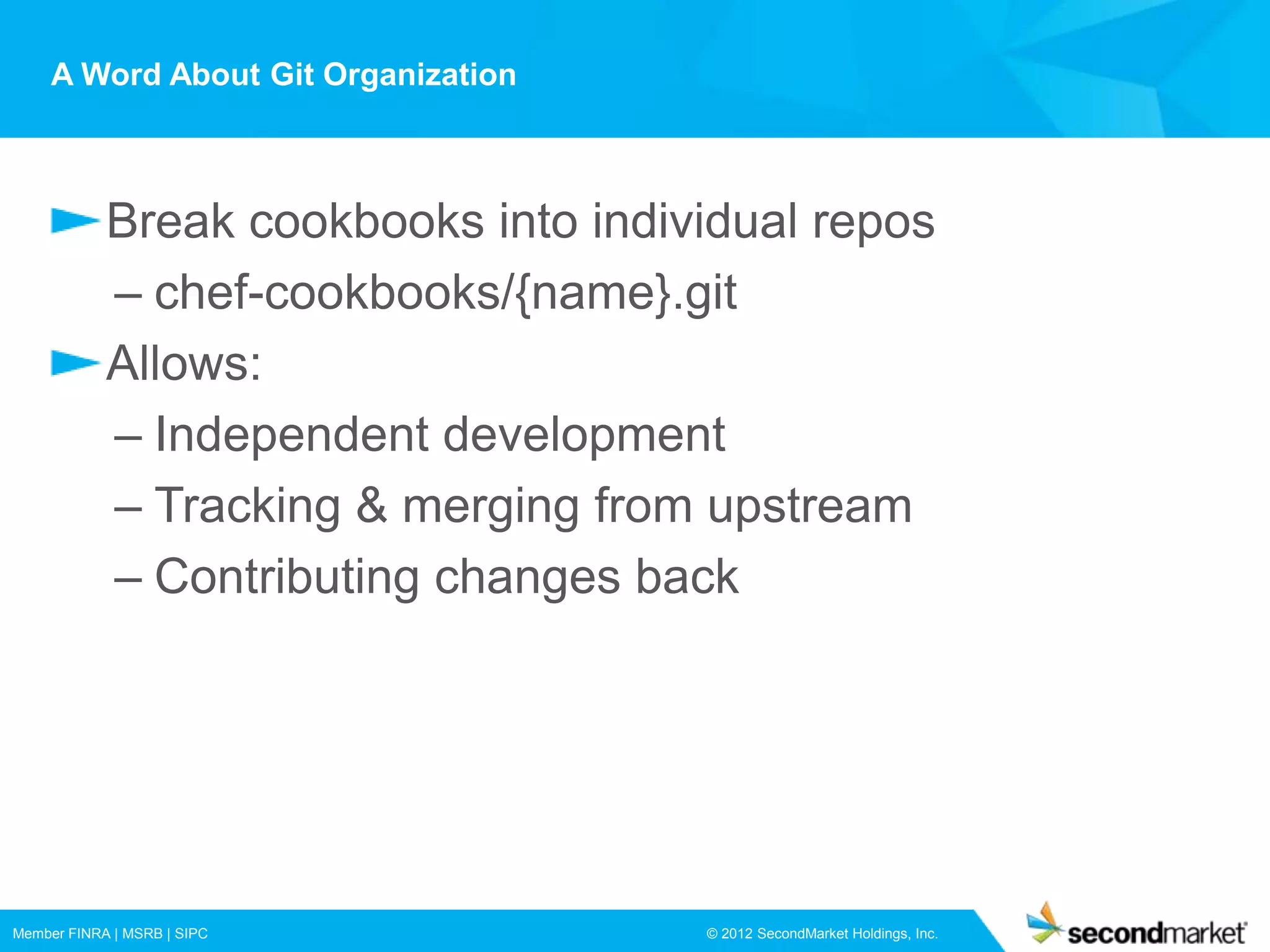 A Word About Git Organization



            Break cookbooks into individual repos
            – chef-cookbooks/{name}.git
            Allows:
            – Independent development
            – Tracking & merging from upstream
            – Contributing changes back




Member FINRA | MSRB | SIPC            © 2012 SecondMarket Holdings, Inc.
 