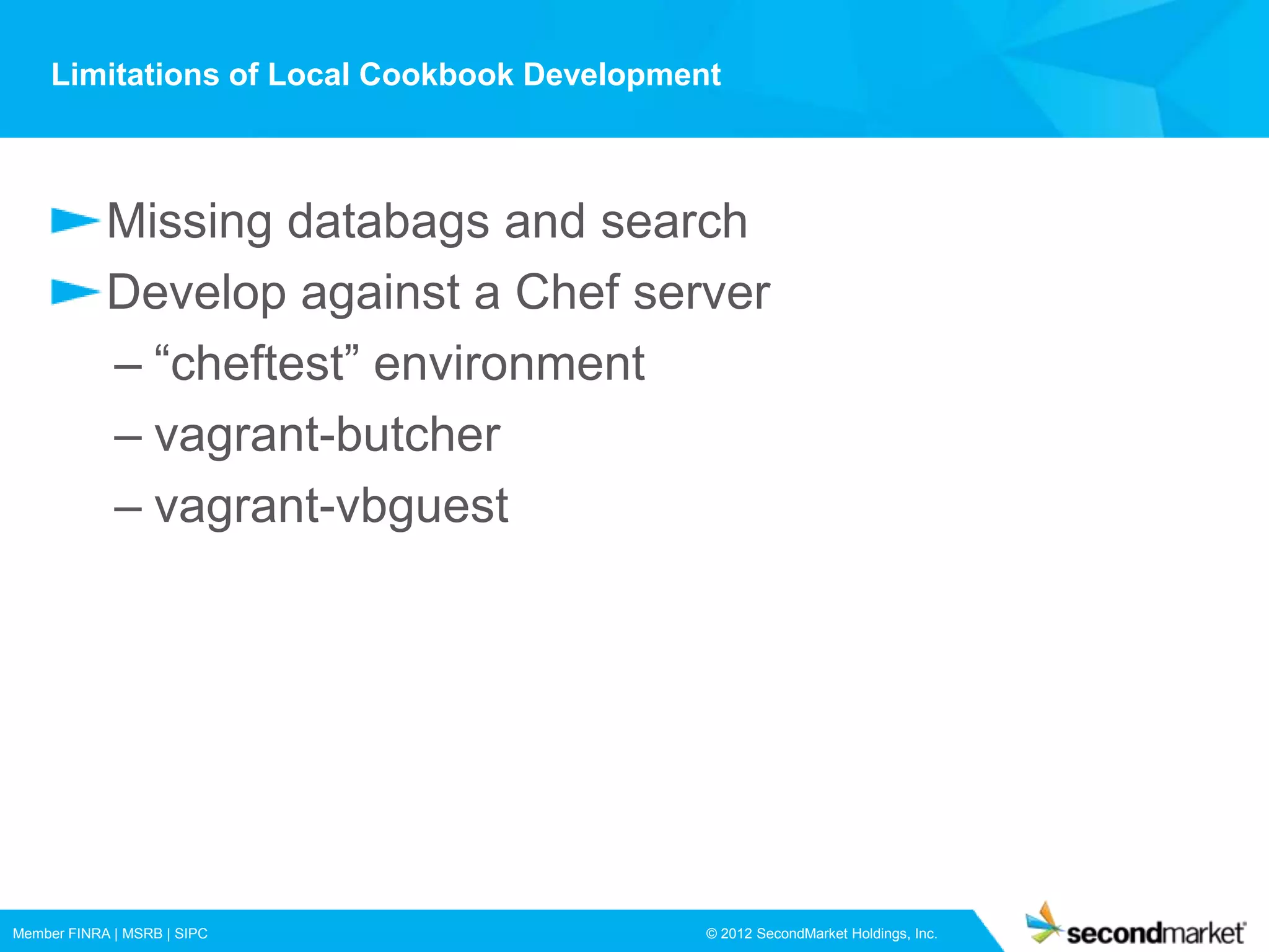 Limitations of Local Cookbook Development



            Missing databags and search
            Develop against a Chef server
            – “cheftest” environment
            – vagrant-butcher
            – vagrant-vbguest




Member FINRA | MSRB | SIPC                   © 2012 SecondMarket Holdings, Inc.
 