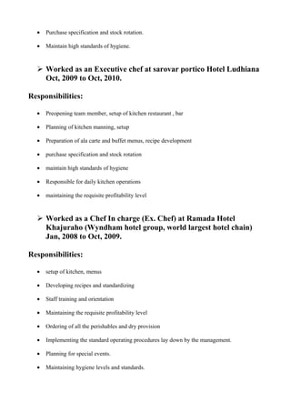 • Purchase specification and stock rotation.
• Maintain high standards of hygiene.
 Worked as an Executive chef at sarovar portico Hotel Ludhiana
Oct, 2009 to Oct, 2010.
Responsibilities:
• Preopening team member, setup of kitchen restaurant , bar
• Planning of kitchen manning, setup
• Preparation of ala carte and buffet menus, recipe development
• purchase specification and stock rotation
• maintain high standards of hygiene
• Responsible for daily kitchen operations
• maintaining the requisite profitability level
 Worked as a Chef In charge (Ex. Chef) at Ramada Hotel
Khajuraho (Wyndham hotel group, world largest hotel chain)
Jan, 2008 to Oct, 2009.
Responsibilities:
• setup of kitchen, menus
• Developing recipes and standardizing
• Staff training and orientation
• Maintaining the requisite profitability level
• Ordering of all the perishables and dry provision
• Implementing the standard operating procedures lay down by the management.
• Planning for special events.
• Maintaining hygiene levels and standards.
 