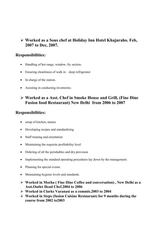  Worked as a Sous chef at Holiday Inn Hotel Khajuraho. Feb,
2007 to Dec, 2007.
Responsibilities:
• Handling of hot range, window, fry section.
• Ensuring cleanliness of walk in – deep refrigerator
• In charge of the station.
• Assisting in conducting inventories.
 Worked as a Asst. Chef in Smoke House and Grill, (Fine Dine
Fusion food Restaurant) New Delhi from 2006 to 2007
Responsibilities:
• setup of kitchen, menus
• Developing recipes and standardizing
• Staff training and orientation
• Maintaining the requisite profitability level
• Ordering of all the perishables and dry provision
• Implementing the standard operating procedures lay down by the management.
• Planning for special events.
• Maintaining hygiene levels and standards.
 Worked in Mocha ( Fine Dine Coffee and conversation) , New Delhi as a
Asst.Outlet Head Chef.2004 to 2006
 Worked in Clarks Varanasi as a commis.2003 to 2004
 Worked in Steps (fusion Cuisine Restaurant) for 9 months during the
course from 2002 to2003
 
