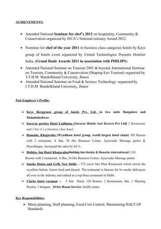 ACHIEVEMENTS:
• Attended National Seminar for chef’s 2012 on hospitality, Community &
Conservation organized by IFCA’s National culinary Award 2012.
• Nominee for chef of the year 2011 in business class categories hotels by Keys
group of hotels event organized by United Technologies Presents Hotelier
India. (Grand finale Awards 2011 in association with PHILIPS)
• Attended National Seminar on Tourism 2001 & beyond, International Seminar
on Tourism, Community & Conservation (Shaping Eco Tourism) organized by
I.T.H.M Bundelkhand University, Jhansi
• Attended National Seminar on Food & Science Technology organized by
I.T.H.M Bundelkhand University, Jhansi
Past Employer’s Profile:
 Keys Berggruen group of hotels Pvt. Ltd. in two units Bangalore and
Mahabaleshwer.
 Sarovar portico Hotel Ludhiana (Sarovar Hotels And Resorts Pvt Ltd) 2 Restaurant
and 1 bar it’s a business class hotel.
 Ramada, Khajuraho (Wyndham hotel group, world largest hotel chain) 105 Rooms
with 2 restaurant, A Bar, 24 Hrs Business Center, Ayurvedic Massage parlor &
Discothèque. Increased the sales by 44 %.
 Holiday Inn Hotel Khajuraho(Holiday Inn Hotels & Resorts international) 110
Rooms with 2 restaurant, A Bar, 24 Hrs Business Center, Ayurvedic Massage parlor
 Smoke House and Grill, New Delhi: - 172 cover fine Dine Restaurant which serves the
excellent Italian, fusion food and dessert. The restaurant is famous for its smoke delicacies
all over in the industry and ranked as a top three restaurant in Delhi.
 Clarks hotel varanasi :- 5 Star Hotel, 120 Rooms, 2 Restaurants, Bar, 1 Meeting
Rooms, 1 banquet, 24 hrs Room Service, health center.
Key Responsibilities:
 Menu planning, Staff planning, Food Cost Control, Maintaining HACCAP
Standards
 
