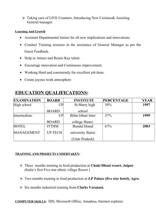  Taking care of LIVE Counters, Introducing New Cuisines& Assisting
General manager.
Learning And Growth
• Assistant Departmental trainer for all new implications and innovations.
• Conduct Training sessions in the assistance of General Manager as per the
Guest Feedback.
• Help in Attract and Retain Key talent.
• Encourage innovation and Continuous improvement.
• Working Hard and consistently for excellent job done.
• Create joyous work atmosphere
EDUCATION QUALIFICATIONS:
EXAMINATION BOARD INSTITUTE PERCENTAGE YEAR
High school UP
BOARD
St.Marry high
school
50% 1997
Intermediate UP
BOARD
Bibin bihari Inter
college Jhansi.
57% 1999
HOTEL
MANAGEMENT
ITTHM
UP TECH
Bundal khand
university Jhansi
(Uttar Pradesh)
67% 2003
TRAINING AND PROJECTS UNDERTAKEN:
 Three months training in food production at Choki Dhani resort, Jaipur
(India’s first Five star ethnic village Resort )
 Two months training in food production at J.P Palace (five star hotel), Agra.
 Six months industrial training from Clarks Varanasi.
COMPUTER SKILLS: IDS, Microsoft Office, Amadeus, Internet explorer.
 