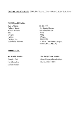 HOBBIES AND INTERESTS: COOKING, TRAVELLING, CARVING, BODY BUILDING.
PERSONAL DETAILS:
Date of Birth: 08-08-1979
Father’s Name: Dr. Suresh Sharma
Mother’s Name: Smt.Bina Sharma
Sex: Male
Weight: 90 kg
Height: 176 cm
Passport No. E8666630
Permanent Address: H.No.67 Gurudawara Nagra,
Jhansi-2840003 (U.P.)
REFERENCES:
Mr. Manish Sharma. Mr. Harsh Kumar sharma.
Executive Chef General Manager Ramada jaipur
Hayat Bangalore Mo. No. 09811017390
Cell-9538871238
 