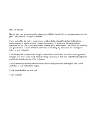 Dear Sir/ madam
Having seen your advertisement for an experienced Chef, I would like to express my interest in the
post. I enclose my CV for you to consider.
I have worked for the past 14 years in good hotels in India, where I look after Multi cuisine
restaurants that is popular with the restaurant’s customers. I would now like to expand my
repertoire and am keen to be considered for this new place. I believe that I have the skills, creativity
and qualifications to excel in the role and would like to bring my enthusiasm for creating new
dishes to your restaurant.
I am able to work as part of team and give instructions in the kitchen and believe that my passion
for great food shows in my work. I can also bring experience in staff rotas and ordering supplies to
assist in the smooth running of the restaurant.
I would appreciate the chance to discuss my abilities and your menus and explain how I could
contribute to your restaurant’s success.
I look forward to hearing from you.
Yours sincerely
 