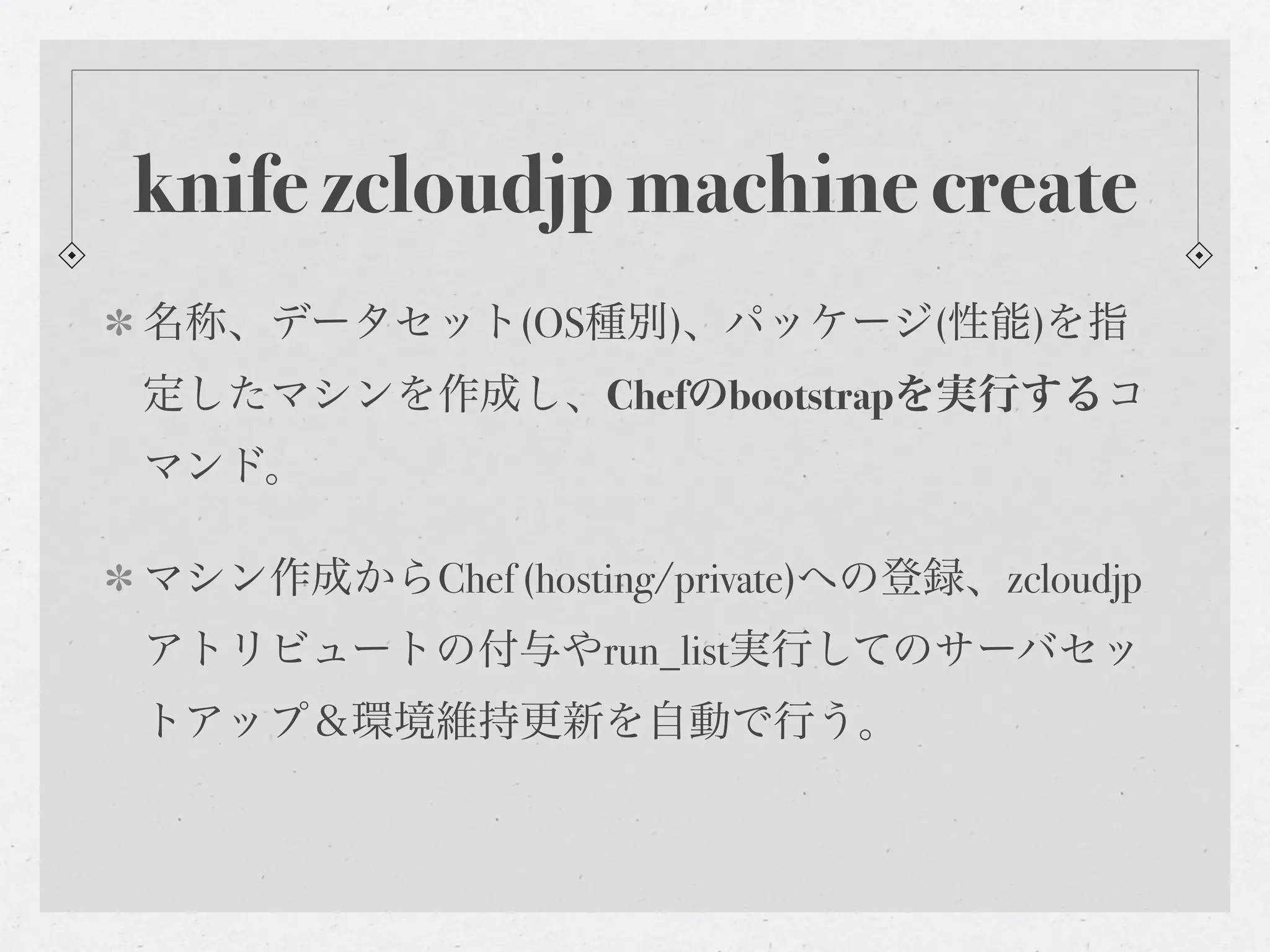 knife zcloudjp machine create
名称、データセット(OS種別)、パッケージ(性能)を指
定したマシンを作成し、Chefのbootstrapを実行するコ
マンド。

マシン作成からChef (hosting/private)への登録、zcloudjp
アトリビュートの付与やrun_list実行してのサーバセッ
トアップ＆環境維持更新を自動で行う。
 
